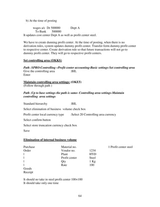 64
b) At the time of posting
wages a/c Dr 500000 Dept A
To Bank 500000
It updates cost center Dept A as well as profit center steel.
We have to create dunning profit center. At the time of posting, when there is no
derivation rules, system updates dummy profit center. Transfer form dummy profit center
to respective center. Create derivation rule so that future transactions will not go to
dummy profit center. They will go to respective profit centers.
Set controlling area (OKKS)
Path :SPRO-Controlling –Profit center accounting-Basic settings-Set controlling area
Give the controlling area :BIL
Enter
Maintain controlling area settings: (OKE5)
(Follow through path )
Path :Up to base settings the path is same- Controlling area settings-Maintain
controlling area settings
Standard hierarchy :BIL
Select elimination of business volume check box
Profit center local currency type :Select 20 Controlling area currency
Select confirm button
Select store truncation currency check box
Save
Elimination of internal business volume
Purchase Material no. 1 Profit center steel
Order Vendor no. 1234
| Plant HYD
| Profit center Steel
| Qty 1 Kg
| Rate 100
Goods
Receipt
It should no take in steel profit center 100+100
It should take only one time
 