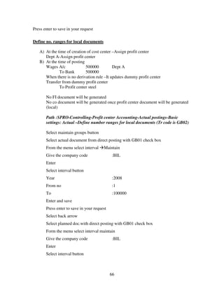 66
Press enter to save in your request
Define no. ranges for local documents
A) At the time of creation of cost center –Assign profit center
Dept A-Assign profit center
B) At the time of posting
Wages A/c 500000 Dept A
To Bank 500000
When there is no derivation rule –It updates dummy profit center
Transfer from dummy profit center
To Profit center steel
No FI document will be generated
No co document will be generated once profit center document will be generated
(local)
Path :SPRO-Controlling-Profit center Accounting-Actual postings-Basic
settings: Actual –Define number ranges for local documents (Tr code is GB02)
Select maintain groups button
Select actual document from direct posting with GB01 check box
From the menu select interval Maintain
Give the company code :BIL
Enter
Select interval button
Year :2008
From no :1
To :100000
Enter and save
Press enter to save in your request
Select back arrow
Select planned doc.with direct posting with GB01 check box
Form the menu select interval maintain
Give the company code :BIL
Enter
Select interval button
 
