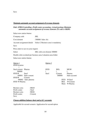 69
Save
Maintain automatic account assignment of revenue elements
Path :SPRO-Controlling –Profit center accounting –Actual postings-Maintain
automatic account assignment of revenue elements (Tr code is OKB9)
Select new entries button
Company code :BIL
Cost element :300000 Sales A/c
Account assignment details :Select 2 Business area is mandatory
Save
Press enter to save in your request
Select :BIL with cost element 300000
Double click on detail per business area /valuation area folder
Select new entries button
Option 1 Option 2
HYD location
|
Steel cement Pharma HYD BGL MUM
300000 | | |
HYD Steel Steel Cement Pharma
300001 Sales cement 300000 Sales account
HYD Cement
300002 Sales pharma HYD Steel
HYD Pharma BGL Cement
Mum Pharma
Business area : BILH
Profit center : Steel
Business area : BILB
Profit center : Cement
Save
Choose addition balance sheet and p & L accounts
Applicable for second scenario: Application for second option
 