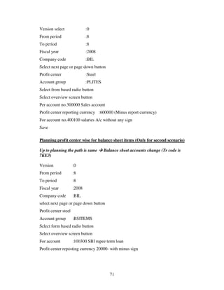 71
Version select :0
From period :8
To period :8
Fiscal year :2008
Company code :BIL
Select next page or page down button
Profit center :Steel
Account group :PLITES
Select from based radio button
Select overview screen button
Per account no.300000 Sales account
Profit center reporting currency :600000 (Minus report currency)
For account no.400100 salaries A/c without any sign
Save
Planning profit center wise for balance sheet items (Only for second scenario)
Up to planning the path is same Balance sheet accounts change (Tr code is
7KE3)
Version :0
From period :8
To period :8
Fiscal year :2008
Company code :BIL
select next page or page down button
Profit center steel
Account group :BSITEMS
Select form based radio button
Select overview screen button
For account :100300 SBI rupee term loan
Profit center reposting currency 20000- with minus sign
 