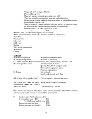 79
We get job work changes –Material
Does not belong to us
- Material types are similar to account groups in FI
- There we create GL masters here we create material masters.
- GL master are created under account group where as material masters are
created under material type.
- Material master is created at plant level-when number of plants are using
the same material it will be extended(copied) to other plants.
- For materials we can open 2 periods at a time.
Oct Nov.
When we open Dec.-Automatically Oct will be closed.
Where we crate material master –We will have number of tabs (Views)
Basic data
Purchase view
Sales view
MRP view
Quality
Ware house management
Accounting
Costing
MM Flow
A) Material requisition By production Dept to Stores
B) Purchases requisition By stores to purchases
C) Call for enquiries, Get quotations and do price comparisons By purchase Dept.
D) Create purchase order Vendor number, Material
Quality, Rate, Plant, Company code
Delivery terms, payment terms,
Purchase organization
E) Release It is optional
It will work through work flow
If P.O value is less than Rs.10000 To be released by manager purchases
If P.O value is Rs.10000 and above To be released by GM(Purchases)
And less than 100000 if P.O value is
10000 and above To be released by Director
Once we save the purchase order, based on the value it goes to the inbox of the command
authorized person, till is releases we can’t take goods receipt.
F) Goods receipt –With reference to P.O
Inventory RM local DR 100
To GR/IR clearing RM local 100
Balance sheet current asset BSX
Balance sheet current liability WRX
 