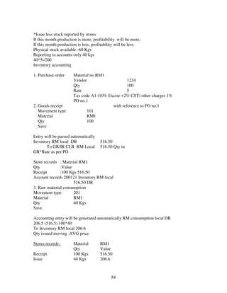 84
*Issue less stock reported by stores
If this month production is more, profitability will be more.
If this month production is less, profitability will be less.
Physical stock available -60 Kgs
Reporting to accounts only 40 kgs
40*5=200
Inventory accounting
1. Purchase order Material no.RM1
Vendor 1234
Qty 100
Rate 5
Tax code A1 (10% Excise +2% CST) other charges 1%
PO no.1
2. Goods receipt with reference to PO no.1
Movement type 101
Material RM1
Qty 100
Save
Entry will be passed automatically
Inventory RM local DR 516.50
To GR/IR CLR RM Local 516.50 Qty in
GR*Rate as per PO
Store records : Material RM1
Qty :Value
Receipt :100 Kgs 516.50
Account records 200121 Inventory RM local
516.50 DR
3. Raw material consumption
Movement type 201
Material RM1
Qty 40 Kgs
Save
Accounting entry will be generated automatically RM consumption local DR
206.5 (516.5) 100*40
To Inventory RM local 206.6
Qty issued moving .AVG price
Stores records: Material RM1
Qty Value
Receipt 100 Kgs 516.50
Issue 40 Kgs 206.6
 
