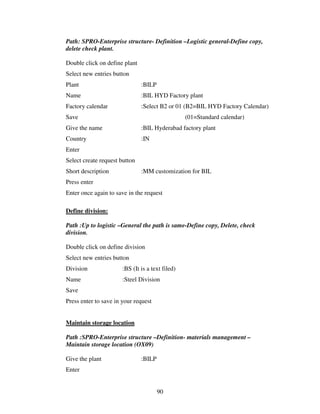 90
Path: SPRO-Enterprise structure- Definition –Logistic general-Define copy,
delete check plant.
Double click on define plant
Select new entries button
Plant :BILP
Name :BIL HYD Factory plant
Factory calendar :Select B2 or 01 (B2=BIL HYD Factory Calendar)
Save (01=Standard calendar)
Give the name :BIL Hyderabad factory plant
Country :IN
Enter
Select create request button
Short description :MM customization for BIL
Press enter
Enter once again to save in the request
Define division:
Path :Up to logistic –General the path is same-Define copy, Delete, check
division.
Double click on define division
Select new entries button
Division :BS (It is a text filed)
Name :Steel Division
Save
Press enter to save in your request
Maintain storage location
Path :SPRO-Enterprise structure –Definition- materials management –
Maintain storage location (OX09)
Give the plant :BILP
Enter
 