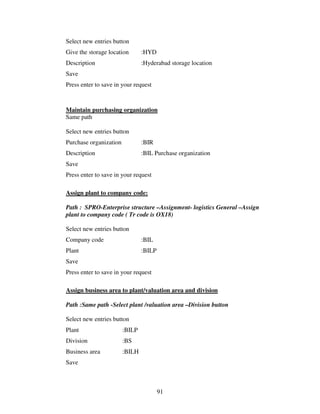 91
Select new entries button
Give the storage location :HYD
Description :Hyderabad storage location
Save
Press enter to save in your request
Maintain purchasing organization
Same path
Select new entries button
Purchase organization :BIR
Description :BIL Purchase organization
Save
Press enter to save in your request
Assign plant to company code:
Path : SPRO-Enterprise structure –Assignment- logistics General –Assign
plant to company code ( Tr code is OX18)
Select new entries button
Company code :BIL
Plant :BILP
Save
Press enter to save in your request
Assign business area to plant/valuation area and division
Path :Same path -Select plant /valuation area –Division button
Select new entries button
Plant :BILP
Division :BS
Business area :BILH
Save
 