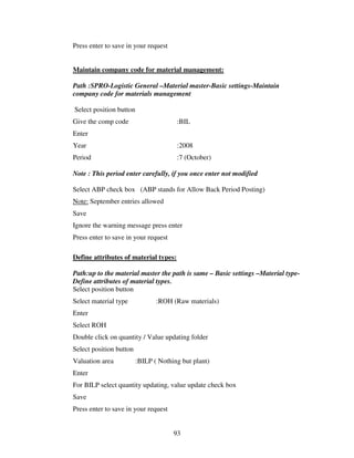 93
Press enter to save in your request
Maintain company code for material management:
Path :SPRO-Logistic General –Material master-Basic settings-Maintain
company code for materials management
Select position button
Give the comp code :BIL
Enter
Year :2008
Period :7 (October)
Note : This period enter carefully, if you once enter not modified
Select ABP check box (ABP stands for Allow Back Period Posting)
Note: September entries allowed
Save
Ignore the warning message press enter
Press enter to save in your request
Define attributes of material types:
Path:up to the material master the path is same – Basic settings –Material type-
Define attributes of material types.
Select position button
Select material type :ROH (Raw materials)
Enter
Select ROH
Double click on quantity / Value updating folder
Select position button
Valuation area :BILP ( Nothing but plant)
Enter
For BILP select quantity updating, value update check box
Save
Press enter to save in your request
 