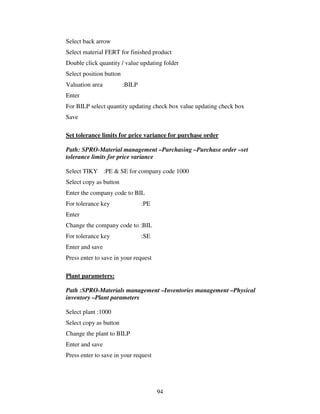 94
Select back arrow
Select material FERT for finished product
Double click quantity / value updating folder
Select position button
Valuation area :BILP
Enter
For BILP select quantity updating check box value updating check box
Save
Set tolerance limits for price variance for purchase order
Path: SPRO-Material management –Purchasing –Purchase order –set
tolerance limits for price variance
Select TIKY :PE & SE for company code 1000
Select copy as button
Enter the company code to BIL
For tolerance key :PE
Enter
Change the company code to :BIL
For tolerance key :SE
Enter and save
Press enter to save in your request
Plant parameters:
Path :SPRO-Materials management –Inventories management –Physical
inventory –Plant parameters
Select plant :1000
Select copy as button
Change the plant to BILP
Enter and save
Press enter to save in your request
 