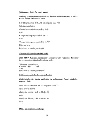95
Set tolerance limits for goods receipt
Path :Up to inventory management and physical inventory the path is same -
Goods receipt-Set tolerance limits
Select tolerance key B1,B2,VP for company code 1000
Select copy as button
Change the company code to BIL for B1
Enter
Change the company code BIL for B2
Enter
Change the company code to BIL for VP
Enter and save
Press enter to save in your request
Maintain default values for tax codes
Path: SPRO- Materials management –Logistics invoice verification-Incoming
invoice maintain default values for tax codes
Select new entries button
Company code :BIL
Save
Press enter to save in your request
Set tolerance units for invoice verification
Path:Up to logistics invoice verification the path is same – Invoice block-Set
tolerance limits
select tolerance key BD, ST for company code 1000
select copy as button
change the company code to BIL for BD
enter
change the company code to BIL for ST
save
Define automatic status change
 