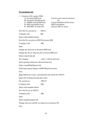 97
FI consultants job:
1. Creation of GL masters FS00
A) Inventory RM local Current assets loans & advances
B) Inventory finished goods -do-
C) GR/IR clearing RM local Current liabilities & Provisions
D) RM consumption local RM Consumption
E) INC/DEC in stocks FG Increase /Dec in stocks
Give the GL account no. 200121
Company code BIL
Select with template button
Give the GL account no.200120 Inventory RM
Company code :BIL
Enter
Change the short text to Inventory RM local
Change the GL a/c long text also inventory RM local
Select control data tab
Tax category :select * (All tax allowed)
Select posting without tax allowed check box
Select create/Bank/Interest tab
Field status group change to G006 Material accounts
Save
Note :Before post select automatically only check box 200121
Ignore the warning message press enter
GL account no. :200122
Company code :BIL
Select with template button
Give the GL a/c no.200121
Company code :BIL
Enter
Select type/description tab
Change short text and GL a/c long text to inventory FG
Save
 