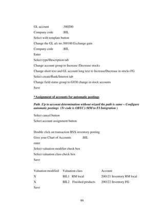 99
GL account :300200
Company code :BIL
Select with template button
Change the GL a/c no.300100 Exchange gain
Company code :BIL
Enter
Select type/Description tab
Change account group to Increase /Decrease stocks
Change short text and GL account long text to Increase/Decrease in stocks FG
Select create/Bank/Interest tab
Change field status group to G030 change in stock accounts
Save
*Assignment of accounts for automatic postings
Path :Up to account determination without wizard the path is same – Configure
automatic postings (Tr code is OBYC) (MM to FI Integration )
Select cancel button
Select account assignment button
Double click on transaction BSX inventory posting
Give your Chart of Accounts :BIL
enter
Select valuation modifier check box
Select valuation class check box
Save
Valuation modified Valuation class Account
X BIL1 RM local 200121 Inventory RM local
X BIL2 Finished products 200122 Inventory FG
Save
 
