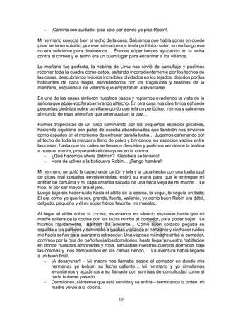 10
- ¡Camina con cuidado, pisa solo por donde yo pise Robin!.
Mi hermano conocía bien el techo de la casa. Sabíamos que había zonas en donde
pisar sería un suicidio, por eso mi madre nos tenía prohibido subir, sin embargo eso
no era suficiente para detenernos… Éramos súper héroes ayudando en la lucha
contra el crimen y el techo era un buen lugar para encontrar a los villanos.
La mañana fue perfecta, la neblina de Lima nos sirvió de camuflaje y pudimos
recorrer toda la cuadra como gatos, saltando inconscientemente por los techos de
las casas, descubriendo tesoros increíbles olvidados en los tejados, dejados por los
habitantes de cada hogar, asomándonos por los tragaluces y teatinas de la
manzana, espiando a los villanos que empezaban a levantarse.
En una de las casas sintieron nuestros pasos y reptamos evadiendo la vista de la
señora que abajo vociferaba mirando al techo. En otra casa nos divertimos echando
pequeñas piedritas sobre un villano gordo que leía un periódico, reímos y salvamos
al mundo de esas alimañas que amenazaban la paz…
Fuimos trapecistas de un circo caminando por los pequeños espacios pisables,
haciendo equilibrio con palos de escoba abandonados que también nos sirvieron
como espadas en el momento de entrenar para la lucha… Jugamos caminando por
el techo de toda la manzana lleno de polvo y brincando los espacios vacíos entre
las casas, hasta que las calles se llenaron de ruidos y pudimos ver desde la teatina
a nuestra madre, preparando el desayuno en la cocina.
- ¿Qué hacemos ahora Batman? ¡Gatúbela se levantó!
- Hora de volver a la baticueva Robin… ¡Tengo hambre!
Mi hermano se quitó la capucha de cartón y tela y la capa hecha con una toalla azul
de picos mal cortados envolviéndolas, estiró su mano para que le entregue mi
antifaz de cartulina y mi capa amarilla sacada de una falda vieja de mi madre… Lo
hice, él por ser mayor era el jefe.
Luego bajó sin hacer ruido hacia el altillo de la cocina, lo seguí, lo seguía en todo;
Él era como yo quería ser, grande, fuerte, valiente, yo como buen Robin era débil,
delgado, pequeño y él mi súper héroe favorito, mi maestro.
Al llegar al altillo sobre la cocina, esperamos en silencio espiando hasta que mi
madre saliera de la cocina con las tazas rumbo al comedor, para poder bajar. Lo
hicimos rápidamente, Batman iba adelante… Como buen soldado pegaba su
espalda a las paredes y caminaba a gachas vigilando el horizonte y sin hacer ruidos
me hacía señas para avanzar o retroceder. Una vez que mi madre entró al comedor,
corrimos por la ruta del baño hacia los dormitorios, hasta llegar a nuestra habitación
en donde nuestras almohadas y ropa, simulaban nuestros cuerpos dormidos bajo
las colchas y nos zambullimos en las camas riendo… La aventura había llegado
a un buen final.
- ¡A desayunar! – Mi madre nos llamaba desde el comedor en donde mis
hermanas ya bebían su leche caliente… Mi hermano y yo simulamos
levantarnos y acudimos a su llamado con sonrisas de complicidad como si
nada hubiese pasado.
- Dormilones, siéntense que está servido y se enfría – terminando la orden, mi
madre volvió a la cocina.
 