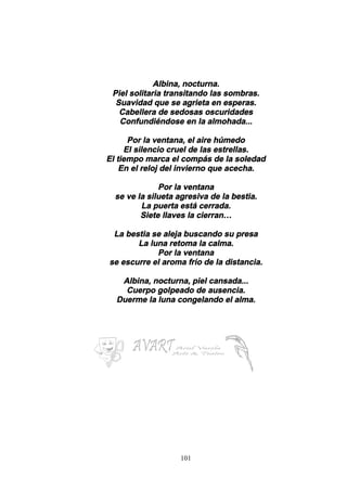 101
Albina, nocturna.
Piel solitaria transitando las sombras.
Suavidad que se agrieta en esperas.
Cabellera de sedosas oscuridades
Confundiéndose en la almohada...
Por la ventana, el aire húmedo
El silencio cruel de las estrellas.
El tiempo marca el compás de la soledad
En el reloj del invierno que acecha.
Por la ventana
se ve la silueta agresiva de la bestia.
La puerta está cerrada.
Siete llaves la cierran…
La bestia se aleja buscando su presa
La luna retoma la calma.
Por la ventana
se escurre el aroma frío de la distancia.
Albina, nocturna, piel cansada...
Cuerpo golpeado de ausencia.
Duerme la luna congelando el alma.
 