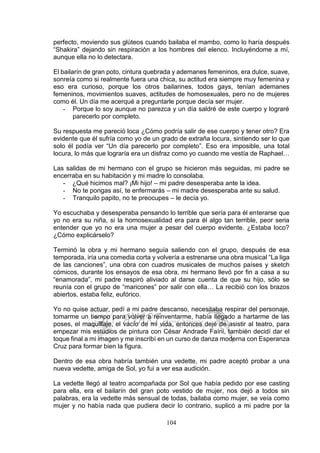 104
perfecto, moviendo sus glúteos cuando bailaba el mambo, como lo haría después
“Shakira” dejando sin respiración a los hombres del elenco. Incluyéndome a mí,
aunque ella no lo detectara.
El bailarín de gran poto, cintura quebrada y ademanes femeninos, era dulce, suave,
sonreía como si realmente fuera una chica, su actitud era siempre muy femenina y
eso era curioso, porque los otros bailarines, todos gays, tenían ademanes
femeninos, movimientos suaves, actitudes de homosexuales, pero no de mujeres
como él. Un día me acerqué a preguntarle porque decía ser mujer.
- Porque lo soy aunque no parezca y un día saldré de este cuerpo y lograré
parecerlo por completo.
Su respuesta me pareció loca ¿Cómo podría salir de ese cuerpo y tener otro? Era
evidente que él sufría como yo de un grado de extraña locura, sintiendo ser lo que
solo él podía ver “Un día parecerlo por completo”. Eso era imposible, una total
locura, lo más que lograría era un disfraz como yo cuando me vestía de Raphael…
Las salidas de mi hermano con el grupo se hicieron más seguidas, mi padre se
encerraba en su habitación y mi madre lo consolaba.
- ¿Qué hicimos mal? ¡Mi hijo! – mi padre desesperaba ante la idea.
- No te pongas así, te enfermarás – mi madre desesperaba ante su salud.
- Tranquilo papito, no te preocupes – le decía yo.
Yo escuchaba y desesperaba pensando lo terrible que sería para él enterarse que
yo no era su niña, si la homosexualidad era para él algo tan terrible, peor seria
entender que yo no era una mujer a pesar del cuerpo evidente. ¿Estaba loco?
¿Cómo explicárselo?
Terminó la obra y mi hermano seguía saliendo con el grupo, después de esa
temporada, iría una comedia corta y volvería a estrenarse una obra musical “La liga
de las canciones”, una obra con cuadros musicales de muchos países y sketch
cómicos, durante los ensayos de esa obra, mi hermano llevó por fin a casa a su
“enamorada”, mi padre respiró aliviado al darse cuenta de que su hijo, sólo se
reunía con el grupo de “maricones” por salir con ella… La recibió con los brazos
abiertos, estaba feliz, eufórico.
Yo no quise actuar, pedí a mi padre descanso, necesitaba respirar del personaje,
tomarme un tiempo para volver a reinventarme, había llegado a hartarme de las
poses, el maquillaje, el vacío de mi vida, entonces dejé de asistir al teatro, para
empezar mis estudios de pintura con César Andrade Faíni, también decidí dar el
toque final a mi imagen y me inscribí en un curso de danza moderna con Esperanza
Cruz para formar bien la figura.
Dentro de esa obra habría también una vedette, mi padre aceptó probar a una
nueva vedette, amiga de Sol, yo fui a ver esa audición.
La vedette llegó al teatro acompañada por Sol que había pedido por ese casting
para ella, era el bailarín del gran poto vestido de mujer, nos dejó a todos sin
palabras, era la vedette más sensual de todas, bailaba como mujer, se veía como
mujer y no había nada que pudiera decir lo contrario, suplicó a mi padre por la
 