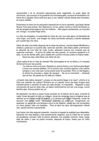 105
oportunidad y él no encontró argumentos para negársela, no pudo dejar de
reconocer, que aunque no le gustaran los homosexuales, aunque el travestismo no
fuera de su agrado, tenía ante sus ojos a una “artista” siendo desde ese momento,
la nueva vedette.
Estrenaron la obra con la actuación especial de mi tía la cantante, que llegó desde
Nueva York para actuar, Sol, Batichica y mi tía, salían noche a noche formando un
trío de amigas al que alguna vez me invitaron… Me negué a pertenecer, yo no podía
ser “amiga”, no podía fingir tanto.
La vida me ahogaba, no soportaba la rutina de vivir una vida ajena, la identidad de
una mujer, una actriz, una imagen sin alma sonriendo siempre y siendo deseada
por cuanto tipo me viera.
Harto de todo una tarde después de la clase de pintura, caminé desde Miraflores a
Urdesa y pasé por un puente alto, sería tan sencillo, sólo debía saltar y terminaría
lo absurdo de una vida de ruido, luces, aplausos huecos con muecas que se
suponían sonrisas… A punto de saltar por ese puente, un anciano apareció a mi
lado, no sé de dónde salió, pero estaba ahí cuando minutos antes no había nadie.
- Seca tus ojos, todo tiene una razón de ser.
¿Qué sabia él de mi vida de mierda? Me aconsejaba al ver mi llanto y mi impulso
de lanzarme por ese puente.
- “La vida es como una rosa. Despide un aroma dulce y uno camina para llegar
a tocar sus suaves pétalos. En el camino hay muchas espinas y las manos
sangran y uno cree que nunca podrá tocar la suavidad. Pero un día llegas y
el aroma te envuelve y dejas de sangrar… No es tu momento” – diciendo
eso se fue. Se perdió por la calle sin voltear.
¿Cuánto más debía sangrar? ¿Acaso un día podría llegar a la rosa? ¿Cómo si la
rosa era cambiar de cuerpo? Entraría en un capullo como las feas orugas para
transformarme y cambiar el color por alas azules, un imposible… Regresé a casa
convencido de que en esta vida, yo debía conformarme con ser una oruga, nunca
tendría alas. Nunca podría ser yo.
Mi depresión me llevó a pasar horas sentado en el balcón de la casa, mirando la
nada, horas de pedir al cielo un milagro, horas de cerrar los ojos e imaginar que al
abrirlos ya mi cuerpo sería mi cuerpo y no tendría que seguir fingiendo, horas de
alucinar con series como “hechizada” pidiendo un poder así, imaginando ver
aparecer un genio de una lámpara como la de Aladino, aquel que me concediera
un único deseo, sólo uno bastaba… Pero al abrir los ojos, la imaginación infantil
aún, perdía terreno nuevamente.
Las horas, los días seguían pasando, mirando al espejo la realidad que detestaba,
logrando con ese letargo y ese pensamiento negativo, que la mitad de mi cuerpo
se paralizara, primero, sólo la pierna derecha, me costaba caminar, dolía, luego
dejó de doler y casi no podía moverla, después el brazo, hasta que no hubo
movimiento.
 