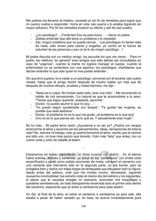106
Mis padres me llevaron al médico, necesité un sin fin de remedios para lograr que
mi cuerpo vuelva a responder, moría en vida, eso quería y lo estaba logrando sin
mayor esfuerzo. Por fin los remedios hicieron su efecto y salí de ese cuadro.
- ¿Un psicólogo?... ¡Tonterías! Eso es para locos… – decía mi padre.
- ¡Debes entender que ella tiene un problema y lo necesita!
- ¡No, ningún problema que no pueda vencer… Los psicólogos no tienen idea
de nada, solo sirven para cobrar y engañar, yo confío en la fuerza de
voluntad de las personas y eso no te lo da ningún psicólogo…!
Mi padre discutía con un médico amigo, los escuché sin que me vieran… Para mi
padre, los médicos “en general” eran amigos que sólo debían ser consultados en
caso de “urgencia”, cuando la mente no lograra manejar al cuerpo, cuando la
enfermedad no se contentara con una aspirina, los psicólogos, charlatanes que
decían entender lo que solo quien lo vive puede entender…
Sin que él lo supiera, fui a visitar a un psicólogo, conversé con él durante casi cuatro
meses, hasta que el amigo doctor después de mucho hablar (yo más que él)
después de muchos dibujos, pruebas y hasta hipnosis, me dijo:
- “Nada es tu culpa. No hiciste nada malo, eras una niña”. - Me recomendó no
hablar de mis sensaciones -“Lo natural es que te acostumbres a tu sexo.
“Tienes que lograr quererte, aceptarte, asumirte”.
- Doctor, no puedo asumir lo que no soy… -
- “Yo puedo seguir ayudándote con terapia”. “Te gustan las mujeres, es
posible que seas lesbiana”
- Doctor, el problema no es lo que me gusta, ¡el problema es lo que soy!
- Uno no es lo que piensa ser, es lo que es. Y sexualmente eres mujer”.
No fui más… Mi padre tenía razón ¿Ayudarme a no ser yo? ¿Podría con terapia
arrancarme el alma y sacarme así los pensamientos, ideas, sensaciones de toda la
vida? No, ese era mi trabajo, sólo yo podría borrarme el alma; viendo que el camino
era sólo uno, no tuve más opción que tomarlo. Volví más “lady” que antes, con un
nuevo corte y color de cabello al teatro.
…
Estrenamos un nuevo espectáculo, un show musical con sketch… En el elenco
había actores, actrices y cantantes, yo actué en los "pantallazos" (un chiste corto
escenificado) y canté como solista canciones de moda, compartí el camerino con
una cantante que intervenía sólo en la segunda parte, no era bonita, pero se
arreglaba bien y vestía con trajes largos de lentejuelas que dibujaban bien su figura,
desde antes del estreno, noté que me miraba mucho, demasiado, logrando
causarme incomodidad, fue extraño notar el mismo día del estreno y los siguientes,
el placer que le causaba arreglar mi vestuario, acomodar mis maquillajes y
quedarse semidesnuda, en bata transparente encerrada todo el primer acto dentro
del camerino, esperando que yo entre a cambiarme para cada sketch.
Un día, al final de la obra, al volver al camerino a cambiarme ya para salir, ella
estaba a pesar de haber cantado ya, en bata, se acercó inmediatamente para
 