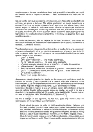 107
ayudarme como siempre con el cierre de mi traje y acarició mi espalda, me quedé
en silencio, no hice ningún movimiento… Besó suavemente mis hombros, mi
cuello…
No era bonita, pero sus caricias me estremecieron, giré hacia ella quedando frente
a frente, se acercó y la besé. Mis labios acariciaron los suyos suavemente y
entreabrió su boca, mi lengua entonces, lamió su sonrisa y su aliento hasta unirse
con su lengua, la piel de su rostro era suave, mis manos bajaron por sus brazos
acariciándolos para llegar a su cintura y acercarla más a mí, sus manos acariciaban
mi cuello, mi cabello, mis manos subieron a tocar sus senos desnudos bajo la bata
logrando en mí una total excitación al sentir su redondez y sus pezones duros que
apreté despacito…
No dejaba de besarla y ella no dejaba de decirme “te quiero”, sus manos se
deslizaron entonces por mis hombros hasta detenerse en mi pecho y volverme a la
realidad… La maldita realidad.
Yo estaba alucinando mi cuerpo diferente mientras la tocaba, tenía una erección en
mi miembro imaginario, vivía un momento deseado con el cuerpo que sintiendo
mío, no poseía y ella descubrió mis senos para acariciarlos haciéndome recordar
que mi cuerpo no era mi cuerpo.
- ¡No! – la aparté.
- ¿Por qué? Yo te quiero… – me miraba asombrada.
- Yo no y esto es un error… – no sabía como explicarle.
- ¡Puedes aprender a quererme, yo te enseño!… – trataba de acercarse.
- ¿No entiendes? ¡No puedo! – me aparté.
- Pero me besaste, me tocaste. Yo sé que te gustaba… – empezaba a llorar…
- ¡Sí, sí…! ¡Sí! Me gustó tocarte, besarte, me gustas… ¡Eres una mujer!
- ¿Y cuál es el problema? –
- Tener yo un cuerpo de mujer…
Se quedó en silencio sin entender, lloraba sin decir nada, me vestí rápido y salí del
camarín sin mirarla. ¿Cómo explicarle que al besarla, al tocarla, al sentirla no me
sentía mujer? ¿Qué sin tener miembro viril sentía una erección? Que deseaba sus
senos contra mi pecho imaginándolo plano? ¿Qué alucinaba penetrarla?
Ese día nos llevaba de regreso a casa un amigo y esperé como todos en el auto a
que ella saliera, llevaba gafas oscuras siendo de noche, se sentó a mi lado y
durante todo el camino suspiró sin decir nada, yo tampoco hablé. Cuando bajó en
su casa, al despedirse, besó mi mejilla diciendo “te quiero”.
No fue a trabajar al día siguiente, no fue más, puso una excusa para ser
reemplazada en el espectáculo y así lo hicieron.
Amiga, desde tu punto de vista, no había explicación lógica. Vivíamos una
época en que decir que un hombre viviera en un cuerpo de mujer era asumirse
loco, chiflado, enfermo de la mente alucinando fantasías. Tuve la mala suerte
de nacer con el cuerpo equivocado. Me gustan las mujeres, por eso te besé y
de haber sido mi cuerpo acorde con mi mente, no me habría negado a nada…
Claro, lo más probable es que tú no me hubieses buscado… Me gustaste, pero
no por ser lesbiana como tú. Ojala lo hubiera sido, aunque hubiese tenido que
 