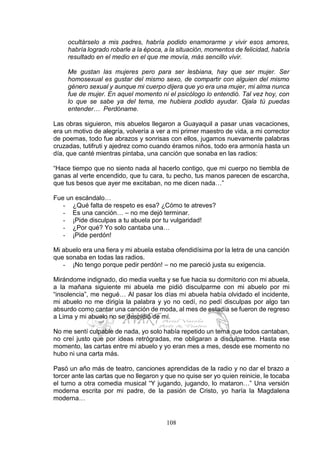108
ocultárselo a mis padres, habría podido enamorarme y vivir esos amores,
habría logrado robarle a la época, a la situación, momentos de felicidad, habría
resultado en el medio en el que me movía, más sencillo vivir.
Me gustan las mujeres pero para ser lesbiana, hay que ser mujer. Ser
homosexual es gustar del mismo sexo, de compartir con alguien del mismo
género sexual y aunque mi cuerpo dijera que yo era una mujer, mi alma nunca
fue de mujer. En aquel momento ni el psicólogo lo entendió. Tal vez hoy, con
lo que se sabe ya del tema, me hubiera podido ayudar. Ojala tú puedas
entender… Perdóname.
Las obras siguieron, mis abuelos llegaron a Guayaquil a pasar unas vacaciones,
era un motivo de alegría, volvería a ver a mi primer maestro de vida, a mi corrector
de poemas, todo fue abrazos y sonrisas con ellos, jugamos nuevamente palabras
cruzadas, tutifruti y ajedrez como cuando éramos niños, todo era armonía hasta un
día, que canté mientras pintaba, una canción que sonaba en las radios:
“Hace tiempo que no siento nada al hacerlo contigo, que mi cuerpo no tiembla de
ganas al verte encendido, que tu cara, tu pecho, tus manos parecen de escarcha,
que tus besos que ayer me excitaban, no me dicen nada…”
Fue un escándalo…
- ¿Qué falta de respeto es esa? ¿Cómo te atreves?
- Es una canción… – no me dejó terminar.
- ¡Pide disculpas a tu abuela por tu vulgaridad!
- ¿Por qué? Yo solo cantaba una…
- ¡Pide perdón!
Mi abuelo era una fiera y mi abuela estaba ofendidísima por la letra de una canción
que sonaba en todas las radios.
- ¡No tengo porque pedir perdón! – no me pareció justa su exigencia.
Mirándome indignado, dio media vuelta y se fue hacia su dormitorio con mi abuela,
a la mañana siguiente mi abuela me pidió disculparme con mi abuelo por mi
“insolencia”, me negué… Al pasar los días mi abuela había olvidado el incidente,
mi abuelo no me dirigía la palabra y yo no cedí, no pedí disculpas por algo tan
absurdo como cantar una canción de moda, al mes de estadía se fueron de regreso
a Lima y mi abuelo no se despidió de mí.
No me sentí culpable de nada, yo solo había repetido un tema que todos cantaban,
no creí justo que por ideas retrógradas, me obligaran a disculparme. Hasta ese
momento, las cartas entre mi abuelo y yo eran mes a mes, desde ese momento no
hubo ni una carta más.
Pasó un año más de teatro, canciones aprendidas de la radio y no dar el brazo a
torcer ante las cartas que no llegaron y que no quise ser yo quien reinicie, le tocaba
el turno a otra comedia musical “Y jugando, jugando, lo mataron…” Una versión
moderna escrita por mi padre, de la pasión de Cristo, yo haría la Magdalena
moderna…
 
