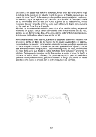 109
Una tarde, a los pocos días de haber estrenado, horas antes de ir a la función, llegó
la noticia de la muerte de mi abuelo, murió de cáncer al hígado, causado por su
manía de tomar “sobril”, le llamaba así a las pastillas que otros dejaban ya sin uso,
las tomaba porque “de algo servirían” y le daba pena botarlas. No nos dijeron nada
de su enfermedad antes de ese día, nunca supimos de su padecimiento, de los
meses de dolores y angustia en Lima, como buen roble murió de pie, como quisiera
un día morir yo, firme, fuerte, tranquilo.
Al saber de su enfermedad teniendo ya muchos años, decidió callar y esperar el
momento sin quejas, se fue siendo tan valiente como lo fue durante toda su vida,
pero se fue sin darme tiempo de pedirle perdón por no ceder ante lo más importante,
lo único que debí valorar, el amor que sentía por él.
Nunca había llorado como ese día, subido en el escenario esa noche, haciendo reír
al público, sentía el dolor de la muerte de mi abuelo ajustándome el espíritu,
recordándome mi silencio y mi terquedad, sintiéndome malo, orgulloso, egoísta por
no haber aceptado su edad como excusa para eso que consideré “injusto” y que en
ese momento no tenía ningún peso… Lloraba sin lágrimas, sin ruido, escuchando
las risas de la gente que desde la platea disfrutaba de la “actuación” ignorando mi
pérdida. Estaba acostumbrado a perder los sueños, a perder el amor, la ilusión y
disfrazar mi rostro, mi voz, mi cuerpo del personaje requerido, pero ahora el dolor
peleaba con el profesionalismo, perdía al maestro, al amigo y lo perdía sin haber
podido decirle cuanto lo amaba, con el rostro maquillado de sonrisas.
 