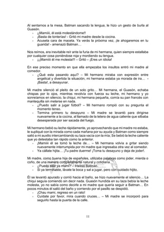 11
Al sentarnos a la mesa, Batman sacando la lengua, le hizo un gesto de burla al
Guasón.
- ¡¡Mamiiii, él está molestándome!!
- ¡Basta de tonterías! - Gritó mi madre desde la cocina.
- Acuseta cara de maceta. Ya verás la próxima vez, ¡te ahogaremos en tu
guarida! - amenazó Batman…
Nos reímos, era inevitable reír ante la furia de mi hermana, quien siempre estallaba
por cualquier cosa poniéndose roja y mordiendo su lengua.
- ¡¡¡Mamiiii él me molesta!!! – Gritó – ¡Eres un idiota!
En ese preciso momento en que ella empezaba los insultos entró mi madre al
comedor.
- ¿Qué esta pasando aquí? – Mi hermano miraba con expresión entre
angelical y divertida la situación, mi hermana estaba ya morada de ira… -
¡Basta!, a desayunar.
Mi madre silenció el pleito de un solo grito… Mi hermana, el Guasón, echaba
chispas por lo ojos, mientras revolvía con fuerza su leche, mi hermano y yo
sonreíamos en silencio, la chiqui, mi hermana pequeña, comía su pan francés con
mantequilla sin meterse en nada.
- ¿Puedo salir a jugar fútbol? – Mi hermano rompió con su pregunta el
momento tenso.
- Termina primero tu desayuno – Mi madre se levantó para dirigirse
nuevamente a la cocina, al llamado de la tetera de agua caliente que silbaba
desesperada por ser sacada del fuego.
Mi hermano bebió su leche rápidamente, yo aprovechando que mi madre no estaba,
le supliqué con la mirada como cada mañana por su ayuda y Batman como siempre
salió a mi auxilio intercambiando su taza vacía con la mía; Se bebió la leche caliente
que yo detestaba tan rápido como la anterior.
- ¡Mamiiii él se tomó la leche de… – Mi hermana volvía a gritar siendo
nuevamente interrumpida por mi madre que ingresaba otra vez al comedor.
- Ya cállate hijita… ¡Tu padre duerme! ¡Toma tu desayuno y deja de joder!.
Mi madre, como buena hija de españoles, utilizaba palabras como joder, mierda o
coño, de una manera completamente natural y cotidiana.
- ¿Puedo salir ya mami? – insistió Batman.
- Si ya terminaste, lávate la boca y sal a jugar, pero con cuidado hijito.
Él se levantó apurado y corrió hacia el baño, se hizo nuevamente el silencio… La
chiqui seguía comiendo sin decir nada. Guasón hundida en su taza bebía la leche
molesta, yo no sabía como decirle a mi madre que quería seguir a Batman… En
pocos minutos él salió del baño y corriendo por el pasillo se despidió.
- ¡Chau mami, regreso en un rato!
- Cuídate por favor, mira cuando cruces… – Mi madre se incorporó para
seguirlo hasta la puerta de la calle.
 