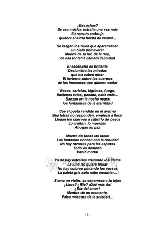 111
¿Escuchas?
Es esa música extraña una vez más
Su oscuro embrujo
quiebra el alma hecha de cristal…
Se rasgan los tules que aparentaban
un cielo primaveral
Muerte de la luz, de la risa,
de esa tontería llamada felicidad
El escenario es brillante
Deslumbra las miradas
que no saben mirar
El invierno cubre los cuerpos
de los inocentes que quieren soñar
Besos, caricias, lágrimas, fuego,
Ilusiones rotas, pasado, nada más…
Danzan en la noche negra
los fantasmas de la eternidad
Cae el poeta rendido en el averno
Sus letras no responden, empieza a llorar
Llegan los cuervos a cubrirlo de besos
Lo arañan, lo muerden
Ahogan su paz
Muerte de todas las ideas
Las fantasías chocan con la realidad
No hay razones para las esperas
Todo es desierto
Vacío mortal
Ya no hay estrellas cruzando los cielos
La luna no quiere brillar
No hay colores pintando los versos
La paleta gris solo sabe ensuciar…
Suena un violín, se estremece a lo lejos
¿Llora? ¿Ríe? ¡Qué más da!
¿Día del amor?
Mentira de un momento,
Falsa máscara de la soledad…
 