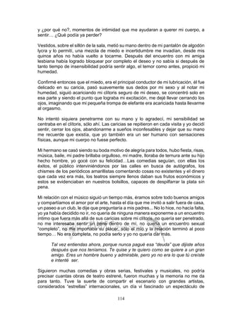 114
y ¿por qué no?, momentos de intimidad que me ayudaran a querer mi cuerpo, a
sentir… ¿Qué podía ya perder?
Vestidos, sobre el sillón de la sala, metió su mano dentro de mi pantalón de algodón
lycra y lo permití, una mezcla de miedo e incertidumbre me invadían, desde mis
quince años no había vuelto a tocarme. Después del encuentro con mi amiga
lesbiana había logrado bloquear por completo el deseo y no sabía si después de
tanto tiempo de insensibilidad podría sentir algo, el temor como antes, propició mi
humedad.
Confirmé entonces que el miedo, era el principal conductor de mi lubricación, él fue
delicado en su caricia, pasó suavemente sus dedos por mi sexo y al notar mi
humedad, siguió acariciando mi clítoris seguro de mi deseo, se concentró solo en
esa parte y siendo el punto que lograba mi excitación, me dejé llevar cerrando los
ojos, imaginando que mi pequeña trompa de elefante era acariciada hasta llevarme
al orgasmo.
No intentó siquiera penetrarme con su mano y lo agradecí, mi sensibilidad se
centraba en el clítoris, sólo ahí. Las caricias se repitieron en cada visita y yo decidí
sentir, cerrar los ojos, abandonarme a sueños inconfesables y dejar que su mano
me recuerde que existía, que yo también era un ser humano con sensaciones
físicas, aunque mi cuerpo no fuese perfecto.
Mi hermano se casó siendo su boda motivo de alegría para todos, hubo fiesta, risas,
música, baile, mi padre brillaba orgulloso, mi madre, lloraba de ternura ante su hijo
hecho hombre, yo gocé con su felicidad…Las comedias seguían, con ellas los
éxitos, el público interviniéndonos por las calles en busca de autógrafos, los
chismes de los periódicos amarillistas comentando cosas no existentes y el dinero
que cada vez era más, los teatros siempre llenos daban sus frutos económicos y
estos se evidenciaban en nuestros bolsillos, capaces de despilfarrar la plata sin
pena.
Mi relación con el músico siguió un tiempo más, éramos sobre todo buenos amigos
y compartíamos el amor por el arte, hasta el día que me invitó a salir fuera de casa,
un paseo a un club, le dije que preguntaría a mis padres... No lo hice, no hacía falta,
yo ya había decidido no ir, no quería de ninguna manera exponerme a un encuentro
íntimo que fuera más allá de sus caricias sobre mi clítoris, no quería ser penetrado,
no me interesaba sentir un pene dentro de mí, no quería un encuentro sexual
“completo”, no me importaba su placer, sólo el mío y la relación terminó al poco
tiempo… No era completa, no podía serlo y yo no quería dar más.
Tal vez entiendas ahora, porque nunca pagué esa “deuda” que dijiste años
después que nos teníamos. Te quise y te quiero como se quiere a un gran
amigo. Eres un hombre bueno y admirable, pero yo no era lo que tú creíste
e intenté ser.
Siguieron muchas comedias y obras serias, festivales y musicales, no podría
precisar cuantas obras de teatro estrené, fueron muchas y la memoria no me da
para tanto. Tuve la suerte de compartir el escenario con grandes artistas,
considerados “estrellas” internacionales, un día vi fascinado un espectáculo de
 