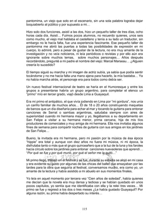 115
pantomima, un viejo que solo en el escenario, sin una sola palabra lograba dejar
boquiabierto al público y por supuesto a mi…
Hizo solo dos funciones, asistí a las dos, hizo un pequeño taller de tres días, ocho
horas cada día. Asistí… Fuimos pocos alumnos, no recuerdo quienes, unos seis
como mucho, el viejo mal hablaba el castellano y tenía a su lado un traductor, sin
embargo no le hacía falta, fue una experiencia fascinante. Ese pequeño taller de
pantomima me abrió las puertas a todas las posibilidades de expresión en mi
cuerpo, lo admiré, pero a pesar de gustar de la lectura, no era muy amante de la
investigación y no veía noticieros, ni leía periódicos o revistas y por ello aún era
ignorante sobre muchos temas, sobre muchos personajes… Años después
recordándolo, pregunté a mi padre el nombre del viejo: Marcel Marseau… ¿Alguien
creería lo sucedido?
El tiempo siguió su marcha y mi imagen de actriz subía, ya sabía que podía sentir
tocándome y no me hacía falta una mano ajena para hacerlo, la mía bastaba… Ya
no había marcha atrás, el personaje era para todos como debía ser.
Un nuevo festival internacional de teatro se haría en el Humoresque y entre los
grupos a presentarse habría un grupo argentino, para completar el elenco un
“primo” mío en tercer grado, viajó desde Lima a Guayaquil.
Era mi primo el antipático, el que vivía jodiendo en Lima por “mi gordura”, nos unía
un cariño familiar de muchos años… Él de 18 o 20 años construyendo maquetas
de barcos que un día diseñaría para echar al mar y tocando la guitarra para entonar
canciones de Serrat o sambas argentinas, saludaba siempre con aires de
superioridad cuando mi hermana mayor y yo, llegábamos a su departamento en
San Felipe a visitar a su hermana menor, prima cercana, hija de mis tíos
productores de comerciales y muy amiga de mi hermana. Ella nos invitaba algunos
fines de semana para compartir noches de guitarra con sus amigos en los jardines
de San Felipe…
Bueno, la invitada era mi hermana, pero mi pasión por la música de ésa época
“hippie” era total y aunque con diez años no fuera mi música, ni mi época, la
disfrutaba tanto o más que el grupo quinceañero que a la luz de la luna y los faroles
hacía círculo sobre los jardines para entonar canciones nuevaoleras que aprendí…
“Por qué se fue y por qué murió, por qué el señor me la quitó…”
Mi primo llegó, trabajó en el festival y se fue, durante su estadía se alojó en mi casa
y era evidente su gusto por algunas de las chicas del ballet que ensayaban por las
tardes para la obra que seguiría al festival, conversamos mucho, era como yo, un
amante de la lectura y había asistido a mi abuelo en sus momentos finales.
Yo leía en aquel momento por tercera vez “Cien años de soledad”, había quienes
me decían que la novela era muy densa y tediosa y se habían quedado en unos
pocos capítulos, yo sentía que me identificaba con ella y la releí tres veces… Mi
primo se fue y regresó a los dos o tres meses ¿Le había gustado Guayaquil? Por
alguna razón, su prima había despertado su interés…
 