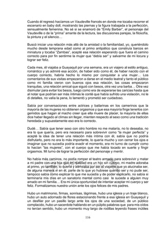 116
Cuando él regresó hacíamos un Vaudeville francés en donde me tocaba recorrer el
escenario en baby doll, mostrando las piernas y la figura trabajada a la perfección,
sensualmente femenina. No sé si se enamoró de “Emily Barber”, el personaje del
Vaudeville o de la “prima” amante de la lectura, las discusiones parejas, la filosofía,
la pintura y el silencio…
Buscó iniciar una relación más allá de la amistad o la familiaridad, yo, queriéndolo
mucho desde temprana edad como al primo antipático que construía barcos en
miniatura y tocaba “Zambas”, acepté esa relación esperando que fuera el camino
correcto para por fin sentirme la mujer que “debía ser” y salvarme de mi locura y
lograr ser feliz.
Cada mes, él viajaba a Guayaquil por una semana, era un viajero al estilo antiguo,
romántico y yo admiré esa acción, de haber sido como él, de haber nacido con el
cuerpo correcto, habría hecho lo mismo por conquistar a una mujer… Los
comentarios de sus visitas empezaron a darse en el medio teatral y tanto el público
como mi familia vieron con buenos ojos esa relación, las cosas empezaron
tranquilas, una relación amical que siguió con besos, otra vez una barba… Otra vez
disimular para evitar los besos, luego como era de esperarse las caricias hasta que
al notar que podrían ser más íntimas le conté que había sufrido una violación, no le
di detalles, no valía la pena, lo lamentó y prometió ser cuidadoso.
Sabía por conversaciones entre actrices y bailarinas en los camerinos que la
mayoría de las mujeres no obtienen orgasmos y que esa mayoría finge tenerlos con
gemidos que hagan al macho creer que ella muere de placer, la mayoría de ellas
dice haber llegado al clímax sin llegar, mienten respecto al sexo como una tradición
heredada y supuestamente eso era lo correcto.
Dudé… Sabía que tener sexo con otro hombre no me mataría, no lo deseaba, no
era lo que quería, pero era necesario para sobrevivir como “la mujer perfecta” y
acepté la idea de tener una relación más íntima con él, sabía que no podría
disfrutarlo, pero no era lo más importante, lo quería mucho y con cerrar los ojos e
imaginar que no sucedía podría evadir el momento, era mi turno de cumplir como
lo hacían “las mujeres”, con el cuerpo que me había tocado en suerte y fingir
orgasmos. Mi turno de lograr la perfección del personaje y mentir.
No había más caminos, no podía romper el teatro armado para sobrevivir y matar
a mi padre con una hija que en realidad era un hijo sin cuerpo, mi madre adoraba
al primo, yo también, lo quería y admiraba por ser el viajante que yo alucinaba ser,
de alguna manera vi en él, parte de lo que yo hubiese querido ser y no pude ser,
tampoco sabía como explicar lo que me sucedía y de poder explicarlo, no sabía si
terminaría mis días en un sanatorio mental como casi le sucede a alguien muy
amado en mi familia… Era mi única oportunidad de intentar aceptar mi cuerpo y ser
feliz. Formalizamos nuestra unión ante los ojos felices de mis padres.
Hubo un matrimonio, firmas, sonrisas, lágrimas, hubo una iglesia y un traje blanco,
hubo un auto adornado de flores estacionando frente a esa iglesia en Guayaquil y
un desfilar por un pasillo largo ante los ojos de una sociedad, de un público
complacido, hubo un sacerdote hablando en un púlpito palabras que para mis oídos
no tenían sentido, hubo un momento muy largo de rodillas leyendo frases inútiles
 