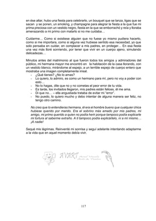 117
en ése altar, hubo una fiesta para celebrarlo, un bouquet que se lanza, ligas que se
sacan y se ponen, un smoking, y champagne para alegrar la fiesta a la que fue mi
prima preciosa con un vestido negro, fiesta en la que se emborrachó y reía y lloraba
amenazando a mi primo con matarlo si no me cuidaba…
Cuidarme… Como si existiese alguien que no fuese yo mismo pudiera hacerlo,
como si me importara, como si alguna vez hubiese sentido esa necesidad, yo que
solo pensaba en cuidar, en complacer a mis padres, en proteger… En esa fiesta
una vez más lloré sonriendo, por tener que vivir en un cuerpo ajeno, simulando
delicadezas…
Minutos antes del matrimonio al que fueron todos los amigos y admiradores del
público, mi hermana mayor me encontró en la habitación de la casa llorando, con
un vestido blanco, mirándome al espejo, a un terrible espejo de cuerpo entero que
mostraba una imagen completamente irreal.
- ¿Qué tienes? ¿No lo amas?
- Lo quiero, lo admiro, es como un hermano para mí, pero no voy a poder con
esto…
- No lo hagas, dile que no y no cometas el peor error de tu vida.
- Es tarde, los invitados llegaron, mis padres están felices, él me ama.
- Di que no… – ella angustiada trataba de evitar mi “error”.
- No puedo, lo quiero mucho y debo intentar de alguna manera ser feliz, no
tengo otro camino.
No creo que lo entendieras hermana, él era el hombre bueno que cualquier chica
hubiese querido por marido. Era el sobrino más amado por mis padres, mi
amigo, mi primo querido a quien no podía herir porque tampoco podía explicarle
mi tortura al saberme extraño. A ti tampoco podía explicártelo, ni a mí mismo…
¡A nadie!
Sequé mis lágrimas. Reinventé mi sonrisa y seguí adelante intentando adaptarme
a la vida que en aquel momento debía vivir.
 
