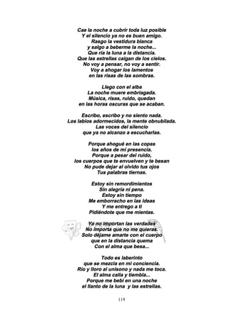 119
Cae la noche a cubrir toda luz posible
Y el silencio ya no es buen amigo.
Rasgo la vestidura blanca
y salgo a beberme la noche...
Que ría la luna a la distancia.
Que las estrellas caigan de los cielos.
No voy a pensar, no voy a sentir.
Voy a ahogar los lamentos
en las risas de las sombras.
Llego con el alba
La noche muere embriagada.
Música, risas, ruido, quedan
en las horas oscuras que se acaban.
Escribo, escribo y no siento nada.
Los labios adormecidos, la mente obnubilada.
Las voces del silencio
que ya no alcanzo a escucharlas.
Porque ahogué en las copas
los años de mi presencia.
Porque a pesar del ruido,
los cuerpos que te envuelven y te besan
No pude dejar al olvido tus ojos
Tus palabras tiernas.
Estoy sin remordimientos
Sin alegría ni pena.
Estoy sin tiempo
Me emborracho en las ideas
Y me entrego a ti
Pidiéndote que me mientas.
Ya no importan las verdades
No importa que no me quieras.
Solo déjame amarte con el cuerpo
que en la distancia quema
Con el alma que besa...
Todo es laberinto
que se mezcla en mi conciencia.
Río y lloro al unísono y nada me toca.
El alma calla y tiembla...
Porque me bebí en una noche
el llanto de la luna y las estrellas.
 