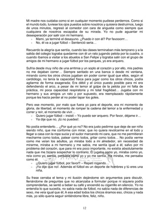 12
Mi madre nos cuidaba como si en cualquier momento pudiese perdernos. Como si
el mundo todo, tuviese los ojos puestos sobre nosotros y quisiera destruirnos, luego
de unos minutos, regresó al comedor con cara de angustia como siempre que
cualquiera de nosotros escapaba de su mirada. Yo no pude aguantar mi
desesperación por salir con mi hermano.
- Mami, ya terminé el desayuno. ¿Puedo ir con él? Por favooorrr…
- No, él va a jugar fútbol – Sentenció seria…
Recuerdo la alegría que sentía, cuando las clases terminaban más temprano y a la
salida del colegio lograba quedarme con él un rato jugando pelota por la cuadra, o
cuando íbamos a visitar a los abuelos a San Felipe y lograba salir con el grupo de
amigos de mi hermano a jugar fútbol por los parques, yo era arquero.
Sufría desde muy niño de una arritmia y un soplo al corazón y por ello, mis padres
no me dejaban correr… Siempre sentado en una banca o desde mi ventana,
mirando como los otros chicos jugaban sin poder correr igual que ellos, según el
cardiólogo, no tenía la capacidad física para jugar como los otros chicos, podía
agitarme de forma exagerada; Era débil y el único puesto posible para mi era
defendiendo el arco, a pesar de mi temor al golpe de la pelota por mi falta de
práctica, mi poca capacidad respiratoria y mi total fragilidad… Jugaba con mi
hermano y sus amigos un rato y por supuesto, era reemplazado rápidamente
porque les hacía perder al no poder tapar los goles.
Pero ese momento, por malo que fuera yo para el deporte, era mi momento de
gloria, de libertad, el momento de romper la cadena del temor a la enfermedad y
correr y reír, el momento de vivir…
- Quiero jugar fútbol – insistí – Yo puedo ser arquero. Por favor, déjame ir…
- Ya dije que no, ¡tú no puedes!.
No podía entenderlo… ¿Por qué yo no? No era justo pedirme que deje de ser niño
siendo niño, que me conforme con mirar, que no quiera revolcarme en el lodo y
llegar a casa con la ropa sucia y el sudor marcando mi cara, que no me permitieran
mecharme como todos, patear como todos, gritar como todos… No podía verme
como me veían los adultos, yo miraba todo a mi alrededor, sin necesidad de
mirarme, miraba a mi hermano y me sabía, me sentía igual a él, salvo por mi
problema del corazón, que para mi era poco importante, no existía absolutamente
nada que me hiciera sospechar lo contrario; Él jugaba como yo, miraba como yo,
reía como yo, sentía, pensaba como yo y yo me sentía, me miraba, me pensaba
como él.
- ¡¡Quiero jugar fútbol, por favor!! – Repetí rogando…
- ¡Ya dije que no!. Además el fútbol es un deporte de hombres y tú eres una
niña.
Su frase cerraba el tema y mi ilusión dejándome sin argumentos para discutir,
llenándome de preguntas que no alcanzaba a formular porque ni siquiera podía
comprenderlas, se sentó a beber su café y encendió su cigarrillo en silencio. Yo no
entendía lo que sucedía, no sabía nada de fútbol, no sabía nada de diferencias de
sexo, me veía igual que él; A esa edad todos los chicos éramos eso, chicos y nada
más, yo sólo quería seguir sintiéndome libre, feliz, niño.
 