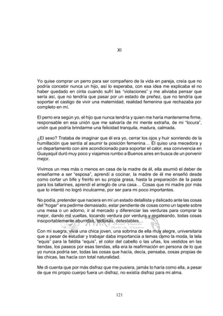 121
XI
Yo quise comprar un perro para ser compañero de la vida en pareja, creía que no
podría concebir nunca un hijo, así lo esperaba, con esa idea me explicaba el no
haber quedado en cinta cuando sufrí las “violaciones” y me aliviaba pensar que
sería así, que no tendría que pasar por un estado de preñez, que no tendría que
soportar el castigo de vivir una maternidad, realidad femenina que rechazaba por
completo en mí.
El perro era según yo, el hijo que nunca tendría y quien me haría mantenerme firme,
responsable en esa unión que me salvaría de mi mente extraña, de mi “locura”,
unión que podría brindarme una felicidad tranquila, madura, calmada.
¿El sexo? Trataba de imaginar que él era yo, cerrar los ojos y huir sonriendo de la
humillación que sentía al asumir la posición femenina… Él quiso una mecedora y
un departamento con aire acondicionado para soportar el calor, esa convivencia en
Guayaquil duró muy poco y viajamos rumbo a Buenos aires en busca de un porvenir
mejor.
Vivimos un mes más o menos en casa de la madre de él, ella asumió el deber de
enseñarme a ser “esposa”, aprendí a cocinar, la madre de él me enseñó desde
como cortar un bife y freírlo en su propia grasa, hasta la preparación de la pasta
para los tallarines, aprendí el arreglo de una casa… Cosas que mi madre por más
que lo intentó no logró inculcarme, por ser para mi poco importantes.
No podía, pretender que naciera en mí un estado detallista y delicado ante las cosas
del “hogar” era pedirme demasiado, estar pendiente de cosas como un tapete sobre
una mesa o un adorno, ir al mercado y diferenciar las verduras para comprar la
mejor, dando mil vueltas, tocando verdura por verdura y regateando, todas cosas
insoportablemente aburridas, tediosas, detestables…
Con mi suegra, vivía una chica joven, una sobrina de ella muy alegre, universitaria
que a pesar de estudiar y trabajar daba importancia a temas como la moda, la tela
“equis” para la faldita “equis”, el color del cabello o las uñas, los vestidos en las
tiendas, los paseos por esas tiendas, ella era la reafirmación en persona de lo que
yo nunca podría ser, todas las cosas que hacía, decía, pensaba, cosas propias de
las chicas, las hacía con total naturalidad.
Me di cuenta que por más disfraz que me pusiera, jamás lo haría como ella, a pesar
de que mi propio cuerpo fuera un disfraz, no existía disfraz para mi alma.
 