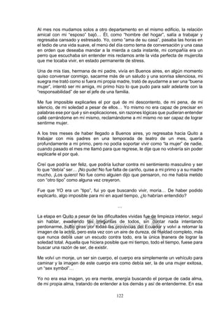 122
Al mes nos mudamos solos a otro departamento en el mismo edificio, la relación
amical con mi “esposo” bajó… Él, como “hombre del hogar”, salía a trabajar y
regresaba cansado y estresado. Yo, como “ama de su casa”, pasaba las horas en
el tedio de una vida suave, el menú del día como tema de conversación y una casa
en orden que deseaba mandar a la mierda a cada instante, mi compañía era un
perro que escuchaba sin entender mis reclamos ante la vida perfecta de mujercita
que me tocaba vivir, en estado permanente de stress.
Una de mis tías, hermana de mi padre, vivía en Buenos aires, en algún momento
quiso conversar conmigo, sacarme más de un saludo y una sonrisa silenciosa, mi
suegra me trató como si fuera mi propia madre, trató de ayudarme a ser una “buena
mujer”, intentó ser mi amiga, mi primo hizo lo que pudo para salir adelante con la
“responsabilidad” de ser el jefe de una familia.
Me fue imposible explicarles el por qué de mi descontento, de mi pena, de mi
silencio, de mi soledad a pesar de ellos… Yo mismo no era capaz de precisar en
palabras ese por qué y sin explicaciones, sin razones lógicas que pudieran entender
callé cerrándome en mí mismo, reclamándome a mí mismo no ser capaz de lograr
sentirme mujer.
A los tres meses de haber llegado a Buenos aires, yo regresaba hacia Quito a
trabajar con mis padres en una temporada de teatro de un mes, quería
profundamente a mi primo, pero no podía soportar vivir como “la mujer” de nadie,
cuando pasado el mes me llamó para que regrese, le dije que no volvería sin poder
explicarle el por qué.
Creí que podría ser feliz, que podría luchar contra mi sentimiento masculino y ser
lo que “debía” ser… ¡No pude! No fue falta de cariño, quise a mi primo y a su madre
mucho, ¡Los quiero! No fue como alguien dijo que pensaron, no me había metido
con “otro tipo” como alguna vez creyeron.
Fue que YO era un “tipo”, fui yo que buscando vivir, moría… De haber podido
explicarlo, algo imposible para mí en aquel tiempo, ¿lo habrían entendido?
…
La etapa en Quito a pesar de las dificultades vividas fue de limpieza interior, seguí
sin hablar, evadiendo las preguntas de todos, sin contar nada intentando
perdonarme, hubo giras por todas las provincias del Ecuador y volví a retomar la
imagen de la actriz, pero esta vez con un aire de dureza, de frialdad completo, más
que nunca debía usar un escudo contra todo, era la única manera de lograr la
soledad total. Aquella que hiciera posible que mi tiempo, todo el tiempo, fuese para
buscar una razón de ser, de existir.
Me volví un monje, un ser sin cuerpo, el cuerpo era simplemente un vehículo para
caminar y la imagen de este cuerpo era como debía ser, la de una mujer exitosa,
un “sex symbol”…
Yo no era esa imagen, yo era mente, energía buscando el porque de cada alma,
de mi propia alma, tratando de entender a los demás y así de entenderme. En esa
 