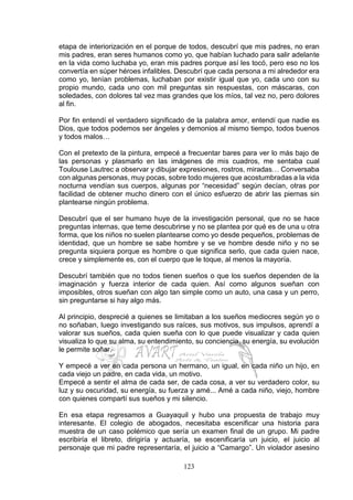 123
etapa de interiorización en el porque de todos, descubrí que mis padres, no eran
mis padres, eran seres humanos como yo, que habían luchado para salir adelante
en la vida como luchaba yo, eran mis padres porque así les tocó, pero eso no los
convertía en súper héroes infalibles. Descubrí que cada persona a mi alrededor era
como yo, tenían problemas, luchaban por existir igual que yo, cada uno con su
propio mundo, cada uno con mil preguntas sin respuestas, con máscaras, con
soledades, con dolores tal vez mas grandes que los míos, tal vez no, pero dolores
al fin.
Por fin entendí el verdadero significado de la palabra amor, entendí que nadie es
Dios, que todos podemos ser ángeles y demonios al mismo tiempo, todos buenos
y todos malos…
Con el pretexto de la pintura, empecé a frecuentar bares para ver lo más bajo de
las personas y plasmarlo en las imágenes de mis cuadros, me sentaba cual
Toulouse Lautrec a observar y dibujar expresiones, rostros, miradas… Conversaba
con algunas personas, muy pocas, sobre todo mujeres que acostumbradas a la vida
nocturna vendían sus cuerpos, algunas por “necesidad” según decían, otras por
facilidad de obtener mucho dinero con el único esfuerzo de abrir las piernas sin
plantearse ningún problema.
Descubrí que el ser humano huye de la investigación personal, que no se hace
preguntas internas, que teme descubrirse y no se plantea por qué es de una u otra
forma, que los niños no suelen plantearse como yo desde pequeños, problemas de
identidad, que un hombre se sabe hombre y se ve hombre desde niño y no se
pregunta siquiera porque es hombre o que significa serlo, que cada quien nace,
crece y simplemente es, con el cuerpo que le toque, al menos la mayoría.
Descubrí también que no todos tienen sueños o que los sueños dependen de la
imaginación y fuerza interior de cada quien. Así como algunos sueñan con
imposibles, otros sueñan con algo tan simple como un auto, una casa y un perro,
sin preguntarse si hay algo más.
Al principio, desprecié a quienes se limitaban a los sueños mediocres según yo o
no soñaban, luego investigando sus raíces, sus motivos, sus impulsos, aprendí a
valorar sus sueños, cada quien sueña con lo que puede visualizar y cada quien
visualiza lo que su alma, su entendimiento, su conciencia, su energía, su evolución
le permite soñar.
Y empecé a ver en cada persona un hermano, un igual, en cada niño un hijo, en
cada viejo un padre, en cada vida, un motivo.
Empecé a sentir el alma de cada ser, de cada cosa, a ver su verdadero color, su
luz y su oscuridad, su energía, su fuerza y amé... Amé a cada niño, viejo, hombre
con quienes compartí sus sueños y mi silencio.
En esa etapa regresamos a Guayaquil y hubo una propuesta de trabajo muy
interesante. El colegio de abogados, necesitaba escenificar una historia para
muestra de un caso polémico que sería un examen final de un grupo. Mi padre
escribiría el libreto, dirigiría y actuaría, se escenificaría un juicio, el juicio al
personaje que mi padre representaría, el juicio a “Camargo”. Un violador asesino
 