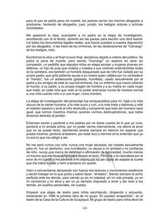 124
para el que se pedía pena de muerte, los actores serían los mismos abogados a
graduarse, haciendo de abogados, juez, jurado, los testigos actores y actrices
contratados.
Me apasionó la idea, acompañé a mi padre en la etapa de investigación,
escribiendo con él el libreto, aprendí así las pautas para escribir una obra teatral.
Leí todos los documentos legales reales, que fueron puestos a nuestra disposición
por los abogados, vi las fotos de los crímenes, leí las declaraciones de “Camargo”
de los testigos, todo.
Escribimos la obra y el final no tuvo final, decidimos dejarlo a criterio del público. Se
pedía la pena de muerte, pero siendo “Camargo” un asesino en serie sin
compasión, un pedófilo que atacaba niñas en etapa escolar y mujeres jóvenes sin
defensa, un hijo de puta que violaba y mataba a sus victimas enterrándolas todas
en la carretera, era también un hombre desquiciado que de niño fue violado por su
propio padre, que gritó pidiendo ayuda a su madre quien callaba por no contradecir
al “marido”; fue un adolescente golpeado, humillado, usado sexualmente por el
padre y los amigos de este en sus borracheras, fue un enfermo que creció odiando
al mundo, a su padre, a su propia imagen de hombre y a su madre en cada mujer
que mató, en cada niña que violó al no poder acercarse nunca de manera normal
a una niña cuando niño o a una mujer, como hombre.
La etapa de investigación del personaje fue enriquecedora para mí, bajé a lo más
oscuro de la mente humana, a lo más sucio y ruin, a lo más triste y doloroso y odié
al violador asesino y amé al niño destruido y comprendí que todo ser humano nace
igual, que somos nosotros mismos quienes vivimos destruyéndonos, que todos
tenemos derecho al perdón.
Entonces sonreí y perdoné a mis padres por no darse cuenta de lo que yo vivía,
perdoné a mi amada prima, por no poder verme internamente, me aferré al amor
que no se puede tener, decidiendo amarla siempre en silencio sin esperar que
pueda mirarme, perdoné al teatrero, por estar loco y herirme al no entender que yo
no era lo que me obligó a ser.
No me sentí nunca una niña, nunca una mujer abusada, ser violado sexualmente
para mí, fue un deshonor, una humillación, un abuso a mi amistad y mi confianza
de niño, nunca una marca de debilidad o afirmación de femineidad, mucho menos
un trauma que me incapacitara para desear el sexo. Perdoné a la naturaleza por el
error de mi cuerpo y me perdoné a mí mismo por no ser capaz de aceptar la suerte
que me había tocado y herir a terceros sin querer.
Volví a reinventarme abrazando con fuerza mis lecturas y movimientos esotéricos
y decidí trabajar en lo que podía y sabía hacer: “el teatro”. Siendo siempre la actriz
perfecta ante los demás, pero siendo yo en mi soledad, en mi vida privada, yo en
mi conciencia y mi alma y ser un yo siempre dispuesto a amar y dar todo a los
demás, sin sueños personales, sin cuerpo.
Empecé una etapa de teatro para niños escribiendo, dirigiendo y actuando,
estrenando en 1986 la primera obra de mi grupo “El cazador arrepentido”, en el
teatro de la Casa de la Cultura de Guayaquil; Mi grupo de teatro para niños llevó de
 