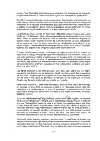 125
nombre “Los Chipustes” recordando que mi abuelo me llamaba así de pequeño,
porque en Guatemala la palabra Chipuste significaba “cosa gordita y pequeñita”.
Diseñé el vestuario del grupo, compuse canciones didácticas de interacción con los
niños que yo mismo cantaba, aprendí a coser, para tener un vestuario mágico de
animalitos, los Chipustes eran mascotas que jugaban con los niños. Descubrí que
el público más exigente y por lo mismo enriquecedor para un actor eran los niños,
quienes no se tragaban el cuento si no era completamente creíble.
Lo disfruté, pude ser Romeo en “Ronroneo y Maulleta” versión musical que escribí
de Romeo y Julieta para niños, gatos que peleaban en los tejados luchando por su
amor, reviví las peleas de espadas con mi hermano, estudiando esgrima, fui
duende, mago, bruja y cuanto personaje de cuento hacía falta y acepté trabajar con
mi hermano y su grupo de teatro para niños en otro horario, escenificando a los
“súper amigos”. Siendo el capitán América o Siendo Robin en el teatro Candilejas,
logrando que el público se pregunte “¿Quien era ese muchacho?”.
Convertí el teatro en mi templo, mi imagen de mujer en mi túnica, mi sotana, mi
dedicación al trabajo de los personajes en mi sacerdocio, mis canciones, mi voz, mi
expresión corporal, mi salida al escenario en mi forma de amar, en mi entrega a un
fin más allá del sueño personal, la alegría de los niños, la risa de los padres y amé
mi camino, ese camino que me daba como a mi padre, un escenario como púlpito
para predicar sobre el amor y la justicia en mis textos, sobre la alegría y lo bueno
de la vida y los sueños.
Las obras siguieron y los años pasaron, uno, dos, tres. Sabía que no podría
exteriorizar mis deseos, mis sensaciones y decidí no mirar a nadie. Ser lo que debía
ser sin sentir. El personaje era ya perfecto. Había logrado bajar mucho de peso,
con 48 kilos y una figura de gimnasia y aeróbicos, era la mujer que yo miraría.
Aquella que llamaría mi atención por la calle sin remedio…
Pero no era suficiente… Eran años de soledad, de vacío en la cama, de un cuerpo
sin caricias y manos frías sin acariciar a nadie y mi naturaleza animal nada fría,
naturaleza que me llevaba noche a noche, en silencio y a escondidas a tocarme
hasta llegar al orgasmo alucinando a mi lado a una mujer inexistente, me exigía
despertar y sentir.
Entonces llegó la televisión, llegó con la propuesta de un personaje en una teleserie
de “Ecuavisa” “Una mujer” y acepté, era el papel antagónico, la mala de la película,
una loca “rockanrolera” capaz de pisar a su propia hermana para lograr sus fines.
En esa etapa de teatro y grabaciones, resultó muy difícil tener un espacio de
soledad y silencio donde poder meditar y reencontrarme con mi alma, el stress, la
preocupación por cumplir ganaban y el cuerpo al fin y al cabo animal, humano,
expuesto en camerinos a mirar cuerpos sin tocar, me pedía una tregua, un
momento de placer piel a piel, de respiro a tanta soledad y austeridad.
Dentro del medio teatral y televisivo, había muchas “compañeras” de trabajo que
despertaban mi interés y yo debía poder mantenerme firme sin mirarlas cuando se
cambiaban los trajes en los camerinos o lucían pantalones provocativos como el
que lucía yo en la teleserie; Era una tortura ver a la protagonista desnudar su cuerpo
 