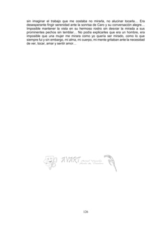126
sin imaginar el trabajo que me costaba no mirarla, no alucinar tocarla… Era
desesperante fingir serenidad ante la sonrisa de Caro y su conversación alegre…
Imposible mantener la vista en su hermoso rostro sin desviar la mirada a sus
prominentes pechos sin temblar… No podía explicarles que era un hombre, era
imposible que una mujer me mirara como yo quería ser mirado, como lo que
siempre fui y sin embargo, mi alma, mi cuerpo, mi mente gritaban ante la necesidad
de ver, tocar, amar y sentir amor…
 