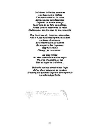 129
Quisieron brillar las sombras
y las luces en la maleza
Y se mezclaron en un caos
demostrando sus flaquezas
Dejando un sabor amargo
la certeza de su falta de nobleza,
Almas que en estertores de rabia
Olvidaron el sentido real de la existencia.
Hoy te abrazo sin temores, sin quejas.
Hoy el ruido ha cesado y no se sienten
cantares de sirenas.
Se consumieron las llamas
Se apagaron las hogueras
Hoy hay calma
El fuego ya no quema…
No eres miedo
No eres aterradora noche negra
No eres ni sombra, ni luz
Eres el lugar de la tibieza…
El rincón soñado donde nada logra
dañar al corazón que se quiebra
El sitio justo para resurgir del polvo y volar
La soledad perfecta.
 