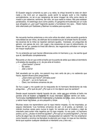 13
El Guasón seguía rumiando su pan y su rabia, la chiqui levantó la vista sin decir
nada y me miró por un segundo, pude sentir la sangre subir a mis mejillas
sonrojándome, no sé si por vergüenza de tener imagen de niña como decía mi
madre o por saberme, sentirme, ser niño, sin que nadie lo notara. Mis pies estaban
paralizados, mi estómago duro como piedra, mi garganta enmudecida por un nudo
que ahogaba un ¿por qué? logrando ajustar y humedecer mis ojos… Robin había
sido silenciado por Gatúbela y Batman no estaba para ayudarlo.
…
No recuerdo hechos anteriores a mis ocho años de edad, cada recuerdo guarda la
naturalidad de ser niños, de disfrutar de la existencia por el simple hecho de existir,
las escenas de la niñez se repetían siempre iguales, traviesas, sin preguntas de
género, con ganas de vivir, reír, jugar y las ocasiones en que mi atrevimiento, mi
deseo de ser yo, pasaba la línea del silencio, las negaciones enfriaban mi sangre
sin mayor explicación…
Yo no entendía por qué hacían diferencias entre mi hermano y yo, me sentía igual
que él, identificado completamente.
Recuerdo un día en que entré al baño por la puerta de atrás que daba al dormitorio
y él estaba de espaldas a mí, de pie ante el inodoro.
- ¿Qué haces? ¡Cierra!
- No sabía…
- ¡Sal y cierra!
Salí asustado por su grito, me pareció muy raro verlo de pie y no sabiendo que
hacía, esperé afuera para preguntarle.
- ¿Qué crees que hacía? ¡Orinaba pues!
- ¿De pie? – yo no lo hacía así…
- Claro, los hombres orinamos de pie.
Se fue a jugar y me quedé con la respuesta de mi hermano llenándome de más
preguntas… ¿Por qué de pie? ¿Por qué a mí me dijeron que me sentara?
Desde aquel momento intenté hacerlo de pie, cada vez que entraba al baño me
paraba ante el inodoro y bajando mi trusa intentaba apuntar dentro sin éxito…
Terminaba irremediablemente mojándome y muriendo de rabia, claro, él era mayor
y sabía hacer las cosas, yo era pequeño y torpe.
Muchas veces me reprendieron por la ropa interior mojada, no me importaba, yo
seguía intentando “Los hombres orinamos de pie”, si él podía, yo también. Lo
intenté muchas veces pero nunca lo logré, fui vencido por el inodoro y dejé de
intentarlo para evitar más regaños por la ropa mojada, no era justo, mi hermano
podía y yo no, ¿Acaso no éramos iguales? ¿Por qué yo no podía lograrlo? ¿Tal vez
sufría de algún tipo de enfermedad o discapacidad sin saberlo? No me enseñaron
como hacerlo y encima me llamaban la atención por mojar mi ropa en los intentos,
tenía que superar cualquier obstáculo e intentarlo una y otra vez…
 
