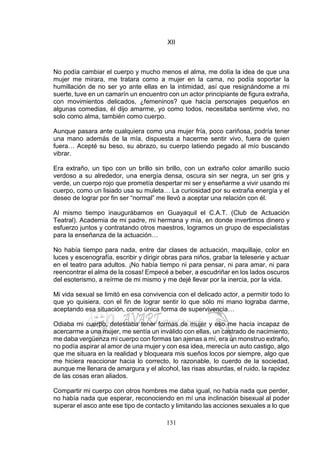 131
XII
No podía cambiar el cuerpo y mucho menos el alma, me dolía la idea de que una
mujer me mirara, me tratara como a mujer en la cama, no podía soportar la
humillación de no ser yo ante ellas en la intimidad, así que resignándome a mi
suerte, tuve en un camarín un encuentro con un actor principiante de figura extraña,
con movimientos delicados, ¿femeninos? que hacía personajes pequeños en
algunas comedias, él dijo amarme, yo como todos, necesitaba sentirme vivo, no
solo como alma, también como cuerpo.
Aunque pasara ante cualquiera como una mujer fría, poco cariñosa, podría tener
una mano además de la mía, dispuesta a hacerme sentir vivo, fuera de quien
fuera… Acepté su beso, su abrazo, su cuerpo latiendo pegado al mío buscando
vibrar.
Era extraño, un tipo con un brillo sin brillo, con un extraño color amarillo sucio
verdoso a su alrededor, una energía densa, oscura sin ser negra, un ser gris y
verde, un cuerpo rojo que prometía despertar mi ser y enseñarme a vivir usando mi
cuerpo, como un lisiado usa su muleta… La curiosidad por su extraña energía y el
deseo de lograr por fin ser “normal” me llevó a aceptar una relación con él.
Al mismo tiempo inaugurábamos en Guayaquil el C.A.T. (Club de Actuación
Teatral). Academia de mi padre, mi hermana y mía, en donde invertimos dinero y
esfuerzo juntos y contratando otros maestros, logramos un grupo de especialistas
para la enseñanza de la actuación…
No había tiempo para nada, entre dar clases de actuación, maquillaje, color en
luces y escenografía, escribir y dirigir obras para niños, grabar la teleserie y actuar
en el teatro para adultos. ¡No había tiempo ni para pensar, ni para amar, ni para
reencontrar el alma de la cosas! Empecé a beber, a escudriñar en los lados oscuros
del esoterismo, a reírme de mi mismo y me dejé llevar por la inercia, por la vida.
Mi vida sexual se limitó en esa convivencia con el delicado actor, a permitir todo lo
que yo quisiera, con el fin de lograr sentir lo que sólo mi mano lograba darme,
aceptando esa situación, como única forma de supervivencia…
Odiaba mi cuerpo, detestaba tener formas de mujer y eso me hacía incapaz de
acercarme a una mujer, me sentía un inválido con ellas, un castrado de nacimiento,
me daba vergüenza mi cuerpo con formas tan ajenas a mí, era un monstruo extraño,
no podía aspirar al amor de una mujer y con esa idea, merecía un auto castigo, algo
que me situara en la realidad y bloqueara mis sueños locos por siempre, algo que
me hiciera reaccionar hacia lo correcto, lo razonable, lo cuerdo de la sociedad,
aunque me llenara de amargura y el alcohol, las risas absurdas, el ruido, la rapidez
de las cosas eran aliados.
Compartir mi cuerpo con otros hombres me daba igual, no había nada que perder,
no había nada que esperar, reconociendo en mí una inclinación bisexual al poder
superar el asco ante ese tipo de contacto y limitando las acciones sexuales a lo que
 
