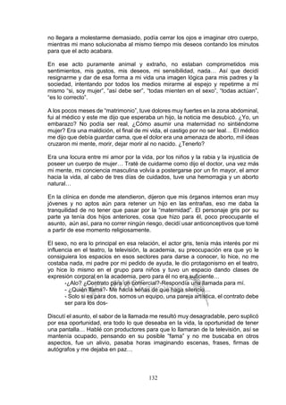 132
no llegara a molestarme demasiado, podía cerrar los ojos e imaginar otro cuerpo,
mientras mi mano solucionaba al mismo tiempo mis deseos contando los minutos
para que el acto acabara.
En ese acto puramente animal y extraño, no estaban comprometidos mis
sentimientos, mis gustos, mis deseos, mi sensibilidad, nada… Así que decidí
resignarme y dar de esa forma a mi vida una imagen lógica para mis padres y la
sociedad, intentando por todos los medios mirarme al espejo y repetirme a mí
mismo “si, soy mujer”, “así debe ser”, “todas mienten en el sexo”, “todas actúan”,
“es lo correcto”.
A los pocos meses de “matrimonio”, tuve dolores muy fuertes en la zona abdominal,
fui al médico y este me dijo que esperaba un hijo, la noticia me desubicó. ¿Yo, un
embarazo? No podía ser real, ¿Cómo asumir una maternidad no sintiéndome
mujer? Era una maldición, el final de mi vida, el castigo por no ser leal… El médico
me dijo que debía guardar cama, que el dolor era una amenaza de aborto, mil ideas
cruzaron mi mente, morir, dejar morir al no nacido. ¿Tenerlo?
Era una locura entre mi amor por la vida, por los niños y la rabia y la injusticia de
poseer un cuerpo de mujer… Traté de cuidarme como dijo el doctor, una vez más
mi mente, mi conciencia masculina volvía a postergarse por un fin mayor, el amor
hacia la vida, al cabo de tres días de cuidados, tuve una hemorragia y un aborto
natural…
En la clínica en donde me atendieron, dijeron que mis órganos internos eran muy
jóvenes y no aptos aún para retener un hijo en las entrañas, eso me daba la
tranquilidad de no tener que pasar por la “maternidad”. El personaje gris por su
parte ya tenía dos hijos anteriores, cosa que hizo para él, poco preocupante el
asunto, aún así, para no correr ningún riesgo, decidí usar anticonceptivos que tomé
a partir de ese momento religiosamente.
El sexo, no era lo principal en esa relación, el actor gris, tenía más interés por mi
influencia en el teatro, la televisión, la academia, su preocupación era que yo le
consiguiera los espacios en esos sectores para darse a conocer, lo hice, no me
costaba nada, mi padre por mi pedido de ayuda, le dio protagonismo en el teatro,
yo hice lo mismo en el grupo para niños y tuvo un espacio dando clases de
expresión corporal en la academia, pero para él no era suficiente…
-¿Alo? ¿Contrato para un comercial?-Respondía una llamada para mí.
- ¿Quién llama?- Me hacía señas de que haga silencio…
- Solo si es para dos, somos un equipo, una pareja artística, el contrato debe
ser para los dos-
Discutí el asunto, el sabor de la llamada me resultó muy desagradable, pero suplicó
por esa oportunidad, era todo lo que deseaba en la vida, la oportunidad de tener
una pantalla… Hablé con productores para que lo llamaran de la televisión, así se
mantenía ocupado, pensando en su posible “fama” y no me buscaba en otros
aspectos, fue un alivio, pasaba horas imaginando escenas, frases, firmas de
autógrafos y me dejaba en paz…
 