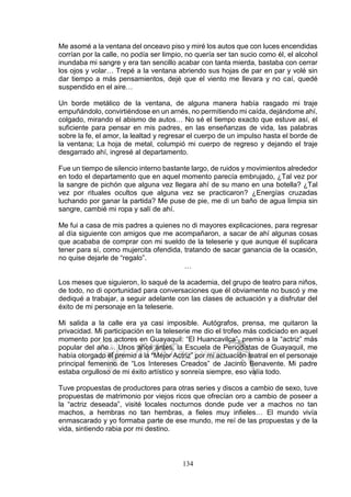134
Me asomé a la ventana del onceavo piso y miré los autos que con luces encendidas
corrían por la calle, no podía ser limpio, no quería ser tan sucio como él, el alcohol
inundaba mi sangre y era tan sencillo acabar con tanta mierda, bastaba con cerrar
los ojos y volar… Trepé a la ventana abriendo sus hojas de par en par y volé sin
dar tiempo a más pensamientos, dejé que el viento me llevara y no caí, quedé
suspendido en el aire…
Un borde metálico de la ventana, de alguna manera había rasgado mi traje
empuñándolo, convirtiéndose en un arnés, no permitiendo mi caída, dejándome ahí,
colgado, mirando el abismo de autos… No sé el tiempo exacto que estuve así, el
suficiente para pensar en mis padres, en las enseñanzas de vida, las palabras
sobre la fe, el amor, la lealtad y regresar el cuerpo de un impulso hasta el borde de
la ventana; La hoja de metal, columpió mi cuerpo de regreso y dejando el traje
desgarrado ahí, ingresé al departamento.
Fue un tiempo de silencio interno bastante largo, de ruidos y movimientos alrededor
en todo el departamento que en aquel momento parecía embrujado, ¿Tal vez por
la sangre de pichón que alguna vez llegara ahí de su mano en una botella? ¿Tal
vez por rituales ocultos que alguna vez se practicaron? ¿Energías cruzadas
luchando por ganar la partida? Me puse de pie, me di un baño de agua limpia sin
sangre, cambié mi ropa y salí de ahí.
Me fui a casa de mis padres a quienes no di mayores explicaciones, para regresar
al día siguiente con amigos que me acompañaron, a sacar de ahí algunas cosas
que acababa de comprar con mi sueldo de la teleserie y que aunque él suplicara
tener para sí, como mujercita ofendida, tratando de sacar ganancia de la ocasión,
no quise dejarle de “regalo”.
…
Los meses que siguieron, lo saqué de la academia, del grupo de teatro para niños,
de todo, no di oportunidad para conversaciones que él obviamente no buscó y me
dediqué a trabajar, a seguir adelante con las clases de actuación y a disfrutar del
éxito de mi personaje en la teleserie.
Mi salida a la calle era ya casi imposible. Autógrafos, prensa, me quitaron la
privacidad. Mi participación en la teleserie me dio el trofeo más codiciado en aquel
momento por los actores en Guayaquil: “El Huancavilca”, premio a la “actriz” más
popular del año… Unos años antes, la Escuela de Periodistas de Guayaquil, me
había otorgado el premio a la “Mejor Actriz” por mi actuación teatral en el personaje
principal femenino de “Los Intereses Creados” de Jacinto Benavente. Mi padre
estaba orgulloso de mi éxito artístico y sonreía siempre, eso valía todo.
Tuve propuestas de productores para otras series y discos a cambio de sexo, tuve
propuestas de matrimonio por viejos ricos que ofrecían oro a cambio de poseer a
la “actriz deseada”, visité locales nocturnos donde pude ver a machos no tan
machos, a hembras no tan hembras, a fieles muy infieles… El mundo vivía
enmascarado y yo formaba parte de ese mundo, me reí de las propuestas y de la
vida, sintiendo rabia por mi destino.
 