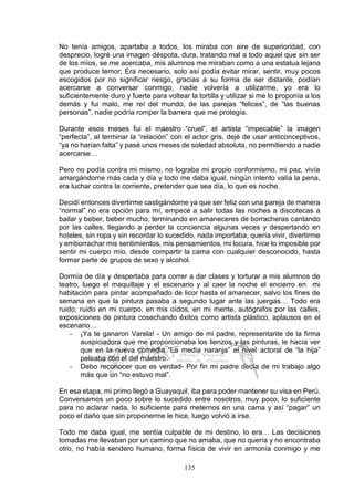 135
No tenía amigos, apartaba a todos, los miraba con aire de superioridad, con
desprecio, logré una imagen déspota, dura, tratando mal a todo aquel que sin ser
de los míos, se me acercaba, mis alumnos me miraban como a una estatua lejana
que produce temor; Era necesario, solo así podía evitar mirar, sentir, muy pocos
escogidos por no significar riesgo, gracias a su forma de ser distante, podían
acercarse a conversar conmigo, nadie volvería a utilizarme, yo era lo
suficientemente duro y fuerte para voltear la tortilla y utilizar si me lo proponía a los
demás y fui malo, me reí del mundo, de las parejas “felices”, de “las buenas
personas”, nadie podría romper la barrera que me protegía.
Durante esos meses fui el maestro “cruel”, el artista “impecable” la imagen
“perfecta”, al terminar la “relación” con el actor gris, dejé de usar anticonceptivos,
“ya no harían falta” y pasé unos meses de soledad absoluta, no permitiendo a nadie
acercarse…
Pero no podía contra mi mismo, no lograba mi propio conformismo, mi paz, vivía
amargándome más cada y día y todo me daba igual, ningún intento valía la pena,
era luchar contra la corriente, pretender que sea día, lo que es noche.
Decidí entonces divertirme castigándome ya que ser feliz con una pareja de manera
“normal” no era opción para mí, empecé a salir todas las noches a discotecas a
bailar y beber, beber mucho, terminando en amaneceres de borracheras cantando
por las calles, llegando a perder la conciencia algunas veces y despertando en
hoteles, sin ropa y sin recordar lo sucedido, nada importaba, quería vivir, divertirme
y emborrachar mis sentimientos, mis pensamientos, mi locura, hice lo imposible por
sentir mi cuerpo mío, desde compartir la cama con cualquier desconocido, hasta
formar parte de grupos de sexo y alcohol.
Dormía de día y despertaba para correr a dar clases y torturar a mis alumnos de
teatro, luego el maquillaje y el escenario y al caer la noche el encierro en mi
habitación para pintar acompañado de licor hasta el amanecer, salvo los fines de
semana en que la pintura pasaba a segundo lugar ante las juergas… Todo era
ruido, ruido en mi cuerpo, en mis oídos, en mi mente, autógrafos por las calles,
exposiciones de pintura cosechando éxitos como artista plástico, aplausos en el
escenario…
- ¡Ya te ganaron Varela! - Un amigo de mi padre, representante de la firma
auspiciadora que me proporcionaba los lienzos y las pinturas, le hacía ver
que en la nueva comedia “La media naranja” el nivel actoral de “la hija”
peleaba con el del maestro.
- Debo reconocer que es verdad- Por fin mi padre decía de mi trabajo algo
más que un “no estuvo mal”.
En esa etapa, mi primo llegó a Guayaquil, iba para poder mantener su visa en Perú.
Conversamos un poco sobre lo sucedido entre nosotros, muy poco, lo suficiente
para no aclarar nada, lo suficiente para meternos en una cama y así “pagar” un
poco el daño que sin proponerme le hice, luego volvió a irse.
Todo me daba igual, me sentía culpable de mi destino, lo era… Las decisiones
tomadas me llevaban por un camino que no amaba, que no quería y no encontraba
otro, no había sendero humano, forma física de vivir en armonía conmigo y me
 