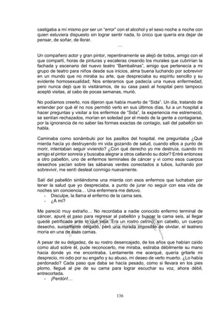 136
castigaba a mí mismo por ser un “error” con el alcohol y el sexo noche a noche con
quien estuviera dispuesto sin lograr sentir nada, lo único que quería era dejar de
pensar, de soñar, de llorar.
…
Un compañero actor y gran pintor, repentinamente se alejó de todos, amigo con el
que compartí, horas de pinturas y escaleras creando los murales que cubrirían la
fachada y escenario del nuevo teatro “Bambalinas”, amigo que pertenecía a mi
grupo de teatro para niños desde sus inicios, alma buena luchando por sobrevivir
en un mundo que no miraba su arte, que despreciaba su espíritu sencillo y su
evidente homosexualidad; Nos enteramos que padecía una nueva enfermedad,
pero nunca dejó que lo visitáramos, de su casa pasó al hospital pero tampoco
aceptó visitas, al cabo de pocas semanas, murió.
No podíamos creerlo, nos dijeron que había muerto de “Sida”. Un día, tratando de
entender por qué él no nos permitió verlo en sus últimos días, fui a un hospital a
hacer preguntas y visitar a los enfermos de “Sida”, la experiencia me estremeció,
se sentían rechazados, morían en soledad por el miedo de la gente a contagiarse,
por la ignorancia de no saber las formas exactas de contagio, salí del pabellón sin
habla.
Caminaba como sonámbulo por los pasillos del hospital, me preguntaba ¿Qué
mierda hacía yo destruyendo mi vida gozando de salud, cuando ellos a punto de
morir, intentaban seguir viviendo? ¿Con qué derecho yo me destruía, cuando mi
amigo el pintor sonreía y buscaba alegrar a otros callando su dolor? Entré entonces
a otro pabellón, uno de enfermos terminales de cáncer y vi como esos cuerpos
desechos yacían sobre las sábanas verdes conectados a tubos, luchando por
sobrevivir, me sentí desleal conmigo nuevamente.
Salí del pabellón sintiéndome una mierda con esos enfermos que luchaban por
tener la salud que yo despreciaba, a punto de jurar no seguir con esa vida de
noches sin conciencia… Una enfermera me detuvo.
- Disculpe, la llama el enfermo de la cama seis.
- ¿A mí?
Me pareció muy extraño… No recordaba a nadie conocido enfermo terminal de
cáncer, apuré el paso para regresar al pabellón y buscar la cama seis, al llegar
quedé petrificado ante lo que veía. Era un rostro cetrino, sin cabello, un cuerpo
desecho, sumamente delgado, pero una mirada imposible de olvidar, el teatrero
moría en una de esas camas.
A pesar de su delgadez, de su rostro desencajado, de los años que habían caído
como alud sobre él, pude reconocerlo, me miraba, estiraba débilmente su mano
hacia donde yo me encontraba. Lentamente me acerqué, quería gritarle mi
desprecio, mi odio por su engaño y su abuso, mi deseo de verlo muerto. ¿Lo había
perdonado? Cada paso que daba se hacía pesado, como si llevara en los pies
plomo, llegué al pie de su cama para lograr escuchar su voz, ahora débil,
entrecortada.
- ¡Perdón!…
 
