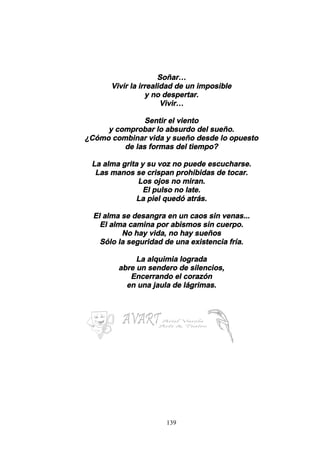 139
Soñar…
Vivir la irrealidad de un imposible
y no despertar.
Vivir…
Sentir el viento
y comprobar lo absurdo del sueño.
¿Cómo combinar vida y sueño desde lo opuesto
de las formas del tiempo?
La alma grita y su voz no puede escucharse.
Las manos se crispan prohibidas de tocar.
Los ojos no miran.
El pulso no late.
La piel quedó atrás.
El alma se desangra en un caos sin venas...
El alma camina por abismos sin cuerpo.
No hay vida, no hay sueños
Sólo la seguridad de una existencia fría.
La alquimia lograda
abre un sendero de silencios,
Encerrando el corazón
en una jaula de lágrimas.
 