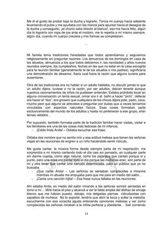 14
Me di el gusto de probar bajo la ducha y lograrlo. Torcía mi cuerpo hacia adelante
levantando el pubis y me ayudaba con las manos para apuntar hacia el desagüe de
la ducha y conseguirlo, ¡el chorro salía directo al blanco!, eso me hacía feliz, algún
día lo lograría con ropa de pie ante el inodoro, me lo repetía a mí mismo siempre,
algún día, cuando mi cuerpo creciera y mis formas se completaran.
…
Mi familia tenía tradiciones heredadas que todos aprendíamos y seguíamos
religiosamente sin preguntar razones: Los almuerzos de los domingos en casa de
los abuelos, almuerzos a los que todos debíamos ir, las navidades y años nuevos
reunidos siempre, los cumpleaños, fechas en las que no estar en la casa escogida
para la reunión familiar (generalmente la de los abuelos o mis padres), significaría
una demostración de desamor, fuera cual fuera la razón que alguno tuviera para
ausentarse.
Otra de las tradiciones era no hablar si un adulto hablaba, no discutir jamás lo que
un adulto dijera, tuviese o no la razón, por ser adultos, debían tenerla aunque
nuestros razonamientos de niños no pudiesen entender; Estaba prohibido tocar en
alguna conversación un tema sexual, orinar era ir al baño a hacer “pichi”, defecar
era hacer el “dos”, era grosero que cualquiera de los chicos dijera poto, pedo, caca,
mucho peor que alguno se atreviese a preguntar por dudas que a veces teníamos
vinculadas con aspectos naturales físicos. Esas cosas formaban parte
exclusivamente del mundo de los adultos y hasta no pertenecer a ese grupo, eran
temas vetados…
Por supuesto, también formaba parte de la tradición familiar hacer visitas, visitar a
los familiares era una de las cosas más tediosas de mi infancia.
- ¡Estás linda Anita! – Odiaba escuchar esa frase.
Odiaba ése nombre que no sentía mío y esa actitud melosa que tienen las señoras
viejas en las reuniones de engreír a un niño haciéndolo sentir ridículo.
Me gusta cantar, la música forma desde siempre parte de mi respiración, me
sorprendía a mí mismo cantando todo el día casi sin pensarlo, en cualquier parte
sin darme cuenta, como algo natural, como los pajarillos que cantan porque sí y
punto, pero una cosa era cantar todo el día porque las melodías eran, son parte de
mí y otra tener que cantar una canción determinada, para un público que yo no
buscaba.
- ¡Que cante Anita! – Las señoras se sentaban complacidas a mirarme
mientras mi abuela me empujaba para que me pare en medio del salón…
- ¡Canta una canción hijita! – Esa frase nunca faltaba en las reuniones.
Ahí estaba Anita, en medio del salón mirando a las señoras sonreír sentadas en
torno a mí… Miré hacia el piso y alcancé a ver la falda amplia del disfraz de encaje
blanco que me habían puesto, debajo, mis delgadas piernas ridiculizadas con
zapatitos de muñeca; No lo soporté, tendría que abrir la boca y soltar la melodía,
escucharme con esa vocecita aguda entonando canciones melosas y ver como
complacidas las señoras miraban a la niñita perfecta y obediente… Salí corriendo
 