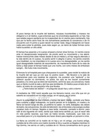 141
XIII
Al poco tiempo de la muerte del teatrero, náuseas incontenibles y mareos me
obligaron a ir al médico, supe entonces que me encontraba esperando un hijo, hijo
que estaba seguro perdería por la incapacidad de mi vientre para mantenerlo, hijo
que por la fecha sería fruto de mis borracheras perdiendo la conciencia o de mi
encuentro con mi primo a quien decidí no contar nada. Seguí trabajando sin hacer
nada para evitar la pérdida, pues ésta según yo, se daría de todas formas como
había sucedido un año atrás.
El tiempo fue pasando y mi cuerpo empezó a tomar otras formas, mi vientre crecía
ante mi decepcionada resignación, de pronto sentí su movimiento y me aterré,
habían transcurrido siete meses desde la ida al médico y el hijo seguía aferrado a
la vida dentro de mi cuerpo, no podía sentir ni alegría ni pena, me sentía viviendo
una irrealidad, no me importaba si mi cuerpo era o no desagradable, yo me sentía
igual desagradable tratando de esconderme, de mantenerme fuera de la vista de
todos y dejé pasar el tiempo hasta que una noche, con ocho meses de embarazo
sangré... No hubo más movimiento.
Entonces fui al hospital para que chequearan lo sucedido, para recibir la noticia de
la muerte del ser que yo creí que no podría nacer… Me llevaron a la sala de
operaciones para una cesárea de urgencia, me pusieron una “epidural” y me
pidieron ayudar no durmiendo, no podía, los ojos se me hacían sumamente
pesados y no creía que se diera tal nacimiento, cerré los ojos y la conciencia, hasta
que un llanto inundó la sala y abrí los ojos temblando. El médico puso al lado de mi
rostro, el rostro de una pequeña niña que lloraba.
- ¿Tiene todos los dedos? – mi pregunta causó risa y volví a dormir.
A mediados de 1992 nació aquella que me llamaría mamá, una niña que sin yo
saberlo se convertiría en mi mejor amiga, en mi apoyo, en mi amor.
Asumí la paternidad de esa criatura y nunca me sentí madre, contraté una Nana
para cuidarla y seguí trabajando, no quería pensar en lo sucedido, mi madre y la
Nana se hacían cargo de ella, yo prefería no saber, no verla, trabajaba, las clases
de teatro, las actuaciones, los sets de televisión, las entrevistas y las juergas ocultas
copaban todo mi tiempo, llegaba a casa tarde, mareado, cansado a dormir, para
salir al día siguiente sin verla, sentía que nada tenía sentido ya, que al nacer ella
mi vida perdía razones, que todo se había torcido, trastocado, que todo era
oscuridad para mí y lo importante era hacer dinero para dejarle un porvenir e irme.
La Nana se convirtió en la madre de mi hija y en mi amiga, una buena amiga,
cuidaba de la niña como una madre durante el día y cuando yo llegaba mientras mi
hija dormía, me servía un café y cuidaba de mí. Nunca conversamos de lo que yo
 
