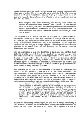142
estaba sintiendo, de mi mundo al revés, pero estoy seguro de que lo presentía, ella
intuía que no estaba bien y me contaba del crecimiento de la niña buscando
alegrarme. A los diez meses la niña se puso de pie y dio sus primeros pasos sin
que yo la vea, antes de cumplir su primer año dijo su primera palabra sin estar yo
presente. Dijo papá…
Nana, amiga de largas conversaciones y café. Fuiste y serás siempre una
persona muy importante en mi corazón. Como tú decías: “Tú eras la madre
de mi hija” Gracias por tu amor incondicional, por cada café acompañado de
sonrisas, por cada mirada enlazándose con la mía, queriendo entender. ¿Tal
vez entendiendo? A veces una mirada dice más que mil palabras ¿Lo sabes
no? Te quiero.
Una noche en que el conflicto que vivía me ahogaba, decidí desaparecer, no
soportaba la idea de cargar con la responsabilidad del futuro de una niña que nació
sin madre, por más ilógico que pareciera, eso era lo que sentía, era demasiado, ella
era la confirmación de una identidad que no me pertenecía. Llegué a casa, dejé
mucho dinero en el cajón de la ropa de la bebita y mi tarjeta del banco con la clave
apuntada en un papel, luego salí del dormitorio con lo puesto, buscando
desaparecer para siempre.
Bajé las escaleras de la casa y me dirigí hasta la puerta, abrí y de pronto el llanto
de la niña rompió el silencio de la noche, me quedé ahí un rato esperando que Nana
o mi madre se levantaran y fueran a atenderla pero nadie se movió, la niña seguía
llorando, el único ruido de la noche era ese llanto y mi conciencia latiendo
rápidamente, tomé aire para salir y crucé la puerta, el llanto se hizo más fuerte,
entonces regresé la vista hacia la casa oscura, hacia el llanto de una niña que
lloraba sola en su habitación sin culpa de nada, sin un abrazo que pudiera calmarla,
entré, cerré la puerta y subí hasta su cuarto.
Ella estaba de pie en su cuna, visualizaba en la oscuridad su silueta pequeña
estirando sus brazos hacia la puerta. Me acerqué y sus manos se aferraron a mi
ropa trepando sobre mi cuerpo, la alcé, la abracé y hubo silencio… Me dormí esa
noche, abrazando por primera vez a mi niña, sintiendo el calor de su cuerpecito
echado sobre el mío, pidiéndole perdón por no ser lo que debía ser, agradeciendo
su existencia, porque ella con su llanto, logró sacar mi alma del letargo y darme un
motivo para seguir adelante, su amor, prometiéndole dedicar mi vida a su vida.
Hija de mi alma, sé que nadie más que tú me entiende, me apoya, me ama;
pero sé también que no es sencillo saber que no te llevé en mi vientre con la
alegría que una madre lo haría. No podía, no era madre. Te amo ¿Lo sabes,
verdad? Te amo como ama un padre que recibe con tu llegada, el regalo de
la vida. Porque al llegar a mí, desde donde vinieras; me regalaste tu
comprensión a todos mis defectos, a todas mis falencias, tus risas, tu
inteligencia, tu alma blanca… tu vida. Y al darme tu vida, hiciste posible la
mía.
Todo estaba de cabeza y debía corregirlo, mi vida entre el trabajo, la frialdad y la
falta de amor a mí mismo, se había convertido en una permanente borrachera sin
alcohol de ruido interno, de motivos sin motivo, de búsquedas absurdas en
 