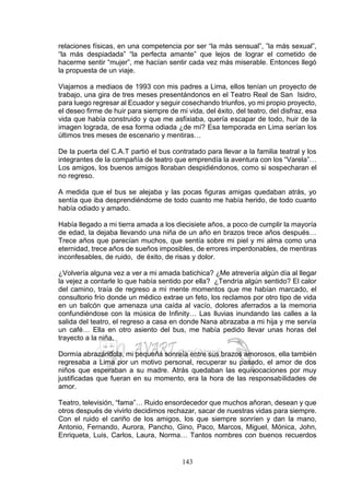 143
relaciones físicas, en una competencia por ser “la más sensual”, ”la más sexual”,
“la más despiadada” “la perfecta amante” que lejos de lograr el cometido de
hacerme sentir “mujer”, me hacían sentir cada vez más miserable. Entonces llegó
la propuesta de un viaje.
Viajamos a mediaos de 1993 con mis padres a Lima, ellos tenían un proyecto de
trabajo, una gira de tres meses presentándonos en el Teatro Real de San Isidro,
para luego regresar al Ecuador y seguir cosechando triunfos, yo mi propio proyecto,
el deseo firme de huir para siempre de mi vida, del éxito, del teatro, del disfraz, esa
vida que había construido y que me asfixiaba, quería escapar de todo, huir de la
imagen lograda, de esa forma odiada ¿de mí? Esa temporada en Lima serían los
últimos tres meses de escenario y mentiras…
De la puerta del C.A.T partió el bus contratado para llevar a la familia teatral y los
integrantes de la compañía de teatro que emprendía la aventura con los “Varela”…
Los amigos, los buenos amigos lloraban despidiéndonos, como si sospecharan el
no regreso.
A medida que el bus se alejaba y las pocas figuras amigas quedaban atrás, yo
sentía que iba desprendiéndome de todo cuanto me había herido, de todo cuanto
había odiado y amado.
Había llegado a mi tierra amada a los diecisiete años, a poco de cumplir la mayoría
de edad, la dejaba llevando una niña de un año en brazos trece años después…
Trece años que parecían muchos, que sentía sobre mi piel y mi alma como una
eternidad, trece años de sueños imposibles, de errores imperdonables, de mentiras
inconfesables, de ruido, de éxito, de risas y dolor.
¿Volvería alguna vez a ver a mi amada batichica? ¿Me atrevería algún día al llegar
la vejez a contarle lo que había sentido por ella? ¿Tendría algún sentido? El calor
del camino, traía de regreso a mi mente momentos que me habían marcado, el
consultorio frío donde un médico extrae un feto, los reclamos por otro tipo de vida
en un balcón que amenaza una caída al vacío, dolores aferrados a la memoria
confundiéndose con la música de Infinity… Las lluvias inundando las calles a la
salida del teatro, el regreso a casa en donde Nana abrazaba a mi hija y me servía
un café… Ella en otro asiento del bus, me había pedido llevar unas horas del
trayecto a la niña.
Dormía abrazándola, mi pequeña sonreía entre sus brazos amorosos, ella también
regresaba a Lima por un motivo personal, recuperar su pasado, el amor de dos
niños que esperaban a su madre. Atrás quedaban las equivocaciones por muy
justificadas que fueran en su momento, era la hora de las responsabilidades de
amor.
Teatro, televisión, “fama”… Ruido ensordecedor que muchos añoran, desean y que
otros después de vivirlo decidimos rechazar, sacar de nuestras vidas para siempre.
Con el ruido el cariño de los amigos, los que siempre sonríen y dan la mano,
Antonio, Fernando, Aurora, Pancho, Gino, Paco, Marcos, Miguel, Mónica, John,
Enriqueta, Luis, Carlos, Laura, Norma… Tantos nombres con buenos recuerdos
 