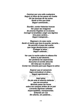 146
Caminar por una calle cualquiera
Seguir el ritmo de los pasos sin huella
Oír las bocinas de los autos
Sentir el frio que hiela
Seguir caminando…
Escribir, contar historias huecas
Ver pasar las imágenes
de amores fingidos en la escena.
Corregir la tonalidad, exigir una lágrima
Una pose certera…
Seguir trabajando…
Regresar a la casa vacía.
Sentir el viento que toca la puerta, cerrarla…
No permitir el paso del sueño
que carga decepciones y penas
Proteger el alma…
Seguir callando…
Ver caer la noche sobre la sábana fría
Sobre la piel desierta…
Ver perderse las esperanzas
Escuchar el sonido absurdo
del reloj que no piensa
Contar los minutos para que llegue la calma
Esperar que el cansancio
logre enmudecer el alma…
Seguir agonizando…
Aquí estoy
De pie ante el silencio doliente
que me envuelve.
Mirando pasar las horas
sobre los campos áridos de mi piel
Llorando lágrimas calladas
Imperceptibles, transparentes.
Gritando sin voz
Sin aliento, sin palabras…
 