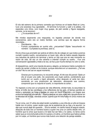 149
XIV
El día del estreno de la primera comedia que hicimos en el teatro Real en Lima,
tuve una sorpresa muy agradable… Al terminar la función y salir a la platea, me
esperaba una chica, una mujer muy guapa, de piel canela y figura espigada,
sonreía, no la reconocí.
- ¿Te acuerdas de mí?
Me miraba esperando una respuesta, no lograba precisar de donde nos
conocíamos, pero era un rostro familiar, una sonrisa que de alguna forma
recordaba…
- Discúlpame… No…
- Fuimos compañeras en quinto año. ¿recuerdas? Dijiste “escucharán mi
nombre”. Cumpliste la promesa, solo tu.
Era la chica que prometió ser policía el último día de colegio en que todos juramos
cumplir nuestro sueño, conversamos un buen rato, ella se había casado dejando
sus estudios de policía sin terminar y tenía un hijo que era en ese momento su
razón de vida, tal vez un día volvería a intentar cumplir su sueño… Fue una
conversación agradable y triste a la vez, se fue y por mucho tiempo no volví a verla.
Al despedirnos, sentí una mezcla de pena y alegría, yo tampoco había cumplido mi
sueño de cantar y brillar en la música, aunque estuviera en un escenario. ¿Tal ves
un día? No lo creí así en aquel momento.
Gracias por tu presencia y tu recuerdo amiga. Al irte ese día pensé: Ojala un
día al cruzar una calle, me sorprenda una mujer policía, contándome que
luchó por un sueño y logró abrazarlo, años después al verte tan bien,
sonriendo en una producción de televisión, abrazando ese camino,
comprendí que no importa el sueño, lo importante es soñar…
Yo regresé a Lima con un proyecto de vida diferente, olvidar todo, la oscuridad, la
fama, el brillo de las candilejas y los reflectores de los sets, el tiempo perdido en
éxitos y aplausos, en fotos y fiestas, en sexo sin freno ni sentido y en tragos que
emborrachaban la conciencia… Quería dedicar mi vida a ser feliz apoyándome en
la felicidad de mi hija, viéndola crecer, quería que mi niña fuera mi único motivo de
vida.
Ya en Lima, con 31 años de edad recién cumplidos y una niña de un año en brazos
hablé con mi primo, quien recién supo de la existencia de su hija y la asumió. Le
dije que nunca dejé de quererlo… Era la verdad, mi cariño hacia él seguía intacto,
después de todo era un hombre bueno a quien me unía un cariño desde niño, un
hombre que lo único que buscó a mi lado fue ser feliz y no sabía, no tenía como
saber que yo vivía torturado entre mi cuerpo y mi alma, un hombre que había sufrido
por mi culpa, un hombre que nunca más buscó una relación de pareja estable…
 