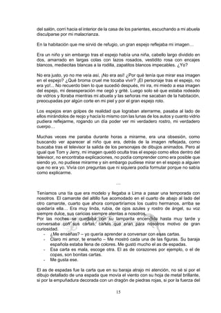 15
del salón, corrí hacia el interior de la casa de los parientes, escuchando a mi abuela
disculparse por mi malacrianza.
En la habitación que me sirvió de refugio, un gran espejo reflejaba mi imagen…
Era un niño y sin embargo tras el espejo había una niña, cabello largo dividido en
dos, amarrado en largas colas con lazos rosados, vestidito rosa con encajes
blancos, mediecitas blancas a la rodilla, zapatitos blancos impecables. ¿Yo?
No era justo, yo no me veía así, ¡No era así! ¿Por qué tenía que mirar esa imagen
en el espejo? ¿Qué broma cruel me tocaba vivir? ¡El personaje tras el espejo, no
era yo!... No recuerdo bien lo que sucedió después, mi ira, mi miedo a esa imagen
del espejo, mi desesperación me cegó y grité. Luego solo sé que estaba rodeado
de vidrios y lloraba mientras mi abuela y las señoras me sacaban de la habitación,
preocupadas por algún corte en mi piel y por el gran espejo roto.
Los espejos eran golpes de realidad que lograban aterrarme, pasaba al lado de
ellos mirándolos de reojo y hacía lo mismo con las lunas de los autos y cuanto vidrio
pudiera reflejarme, rogando un día poder ver mi verdadero rostro, mi verdadero
cuerpo…
Muchas veces me paraba durante horas a mirarme, era una obsesión, como
buscando ver aparecer al niño que era, detrás de la imagen reflejada, como
buscaba tras el televisor la salida de los personajes de dibujos animados. Pero al
igual que Tom y Jerry, mi imagen quedó oculta tras el espejo como ellos dentro del
televisor, no encontraba explicaciones, no podía comprender como era posible que
siendo yo, no pudiese mirarme y sin embargo pudiese mirar en el espejo a alguien
que no era yo. Vivía con preguntas que ni siquiera podía formular porque no sabía
como explicarme.
…
Teníamos una tía que era modelo y llegaba a Lima a pasar una temporada con
nosotros. El camarote del altillo fue acomodado en el cuarto de abajo al lado del
otro camarote, cuarto que ahora compartiríamos los cuatro hermanos, arriba se
quedaría ella… Era muy linda, rubia, de ojos azules y rostro de ángel, su voz
siempre dulce, sus caricias siempre atentas a nosotros.
Por las noches se quedaba con su lamparita encendida hasta muy tarde y
conversaba con sus cartas, cartas que eran para nosotros motivo de gran
curiosidad.
- ¿Me enseñas? – yo quería aprender a conversar con esas cartas.
- Claro mi amor, te enseño – Me mostró cada una de las figuras. Su baraja
española estaba llena de colores. Me gustó mucho el as de espadas.
- Esa carta es mala, escoge otra. El as de corazones por ejemplo, o el de
copas, son bonitas cartas.
- Me gusta ese.
El as de espadas fue la carta que en su baraja atrajo mi atención, no sé si por el
dibujo detallado de una espada que movía el viento con su hoja de metal brillante,
si por la empuñadura decorada con un dragón de piedras rojas, si por la fuerza del
 